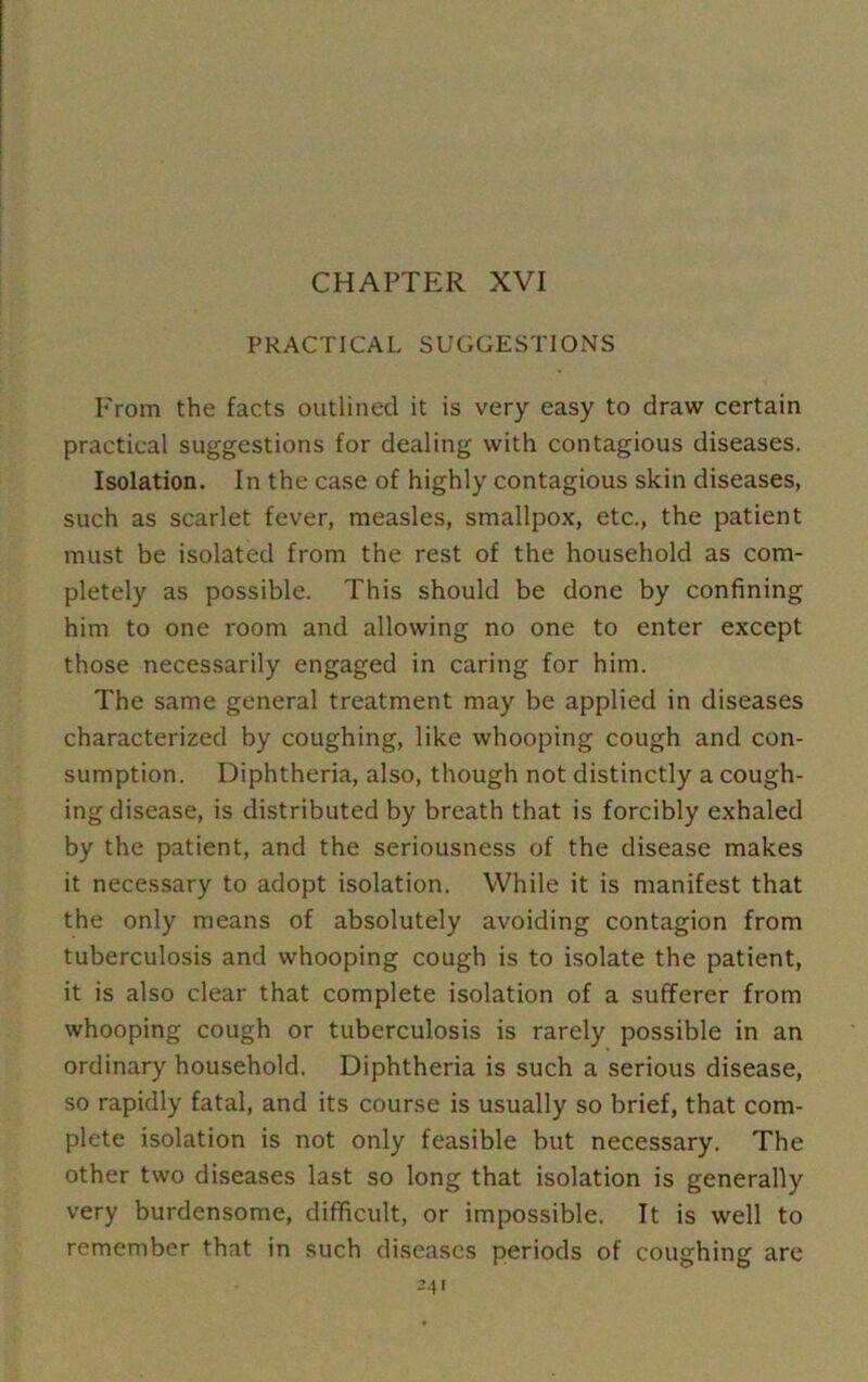 CHAPTER XVI PRACTICAL SUGGESTIONS From the facts outlined it is very easy to draw certain practical suggestions for dealing with contagious diseases. Isolation. In the case of highly contagious skin diseases, such as scarlet fever, measles, smallpox, etc., the patient must be isolated from the rest of the household as com- pletely as possible. This should be done by confining him to one room and allowing no one to enter except those necessarily engaged in caring for him. The same general treatment may be applied in diseases characterized by coughing, like whooping cough and con- sumption. Diphtheria, also, though not distinctly a cough- ing disease, is distributed by breath that is forcibly exhaled by the patient, and the seriousness of the disease makes it necessary to adopt isolation. While it is manifest that the only means of absolutely avoiding contagion from tuberculosis and whooping cough is to isolate the patient, it is also clear that complete isolation of a sufferer from whooping cough or tuberculosis is rarely possible in an ordinary household. Diphtheria is such a serious disease, so rapidly fatal, and its course is usually so brief, that com- plete isolation is not only feasible but necessary. The other two diseases last so long that isolation is generally very burdensome, difficult, or impossible. It is well to remember that in such diseases periods of coughing are