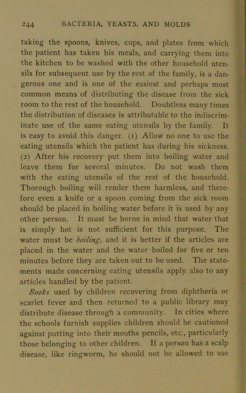 taking the spoons, knives, cups, and plates from which the patient has taken his meals, and carrying them into the kitchen to be washed with the other household uten- sils for subsequent use by the rest of the family, is a dan- gerous one and is one of the easiest and perhaps most common means of distributing the disease from the sick room to the rest of the household. Doubtless many times the distribution of diseases is attributable to the indiscrim- inate use of the same eating utensils by the family. It is easy to avoid this danger, (i) Allow no one to use the eating utensils which the patient has during his sickness. (2) After his recovery put them into boiling water and leave them for several minutes. Do not wash them with the eating utensils of the rest of the household. Thorough boiling will render them harmless, and there- fore even a knife or a spoon coming from the sick room should be placed in boiling water before it is used by any other person. It must be borne in mind that water that is simply hot is not sufficient for this purpose. The water must be boiling, and it is better if the articles are placed in the water and the water boiled for five or ten t minutes before they are taken out to be used. The state- ments made concerning eating utensils apply also to any articles handled by the patient. Books used by children recovering from diphtheria or scarlet fever and then returned to a public library may distribute disease through a community. In cities where the schools furnish supplies children should be cautioned against putting into their mouths pencils, etc., particularly those belonging to other children. If a person has a scalp disease, like ringworm, he should not be allowed to use