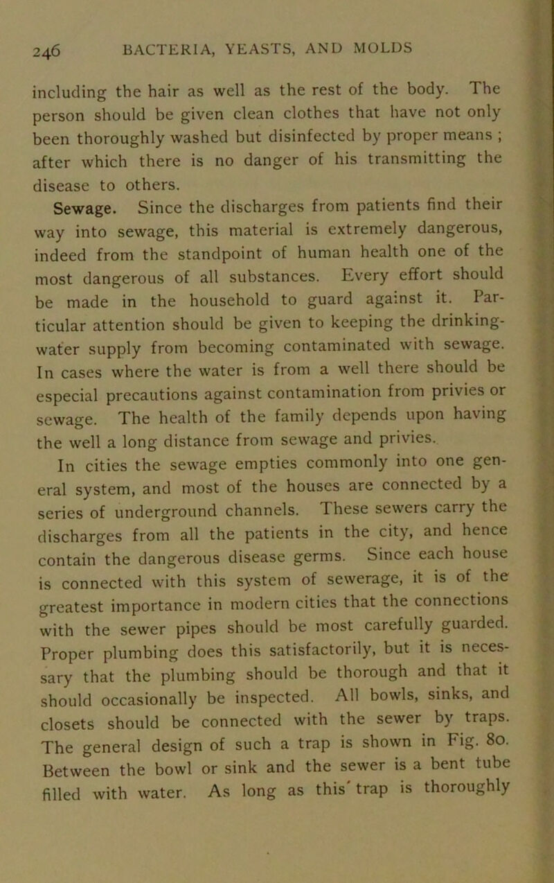 including the hair as well as the rest of the body. The person should be given clean clothes that have not only been thoroughly washed but disinfected by proper means ; after which there is no danger of his transmitting the disease to others. Sewage. Since the discharges from patients find their way into sewage, this material is extremely dangerous, indeed from the standpoint of human health one of the most dangerous of all substances. Every effort should be made in the household to guard against it. Par- ticular attention should be given to keeping the drinking- water supply from becoming contaminated with sewage. In cases where the water is from a well there should be especial precautions against contamination from privies or sewage. The health of the family depends upon having the well a long distance from sewage and privies. In cities the sewage empties commonly into one gen- eral system, and most of the houses are connected by a series of underground channels. These sewers carry the discharges from all the patients in the city, and hence contain the dangerous disease germs. Since each house is connected with this system of sewerage, it is of the greatest importance in modern cities that the connections with the sewer pipes should be most carefully guarded. Proper plumbing does this satisfactorily, but it is neces- sary that the plumbing should be thorough and that it should occasionally be inspected. All bowls, sinks, and closets should be connected with the sewer by traps. The general design of such a trap is shown in Fig. 80. Between the bowl or sink and the sewer is a bent tube filled with water. As long as this' trap is thoroughly