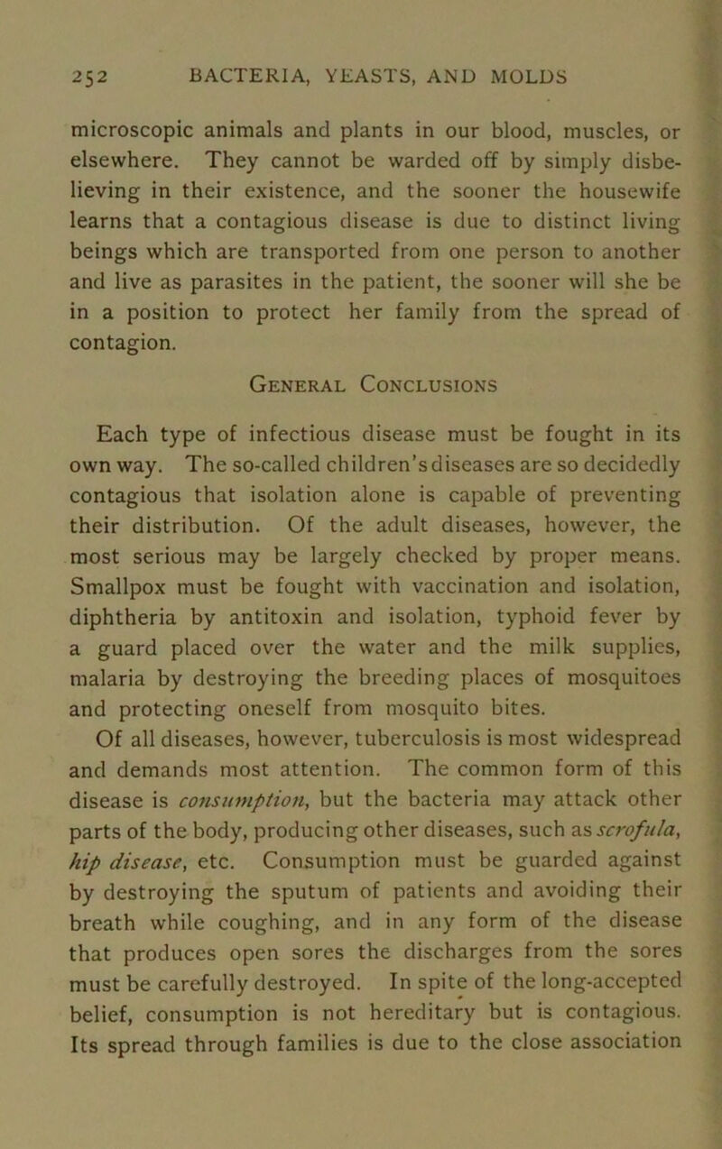 microscopic animals and plants in our blood, muscles, or elsewhere. They cannot be warded off by simply disbe- lieving in their existence, and the sooner the housewife learns that a contagious disease is due to distinct living beings which are transported from one person to another and live as parasites in the patient, the sooner will she be in a position to protect her family from the spread of contagion. General Conclusions Each type of infectious disease must be fought in its own way. The so-called children’sdiseases are so decidedly contagious that isolation alone is capable of preventing their distribution. Of the adult diseases, however, the most serious may be largely checked by proper means. Smallpox must be fought with vaccination and isolation, diphtheria by antitoxin and isolation, typhoid fever by a guard placed over the water and the milk supplies, malaria by destroying the breeding places of mosquitoes and protecting oneself from mosquito bites. Of all diseases, however, tuberculosis is most widespread and demands most attention. The common form of this disease is consumption, but the bacteria may attack other parts of the body, producing other diseases, such as scrofula, hip disease, etc. Consumption must be guarded against by destroying the sputum of patients and avoiding their breath while coughing, and in any form of the disease that produces open sores the discharges from the sores must be carefully destroyed. In spite of the long-accepted belief, consumption is not hereditary but is contagious. Its spread through families is due to the close association