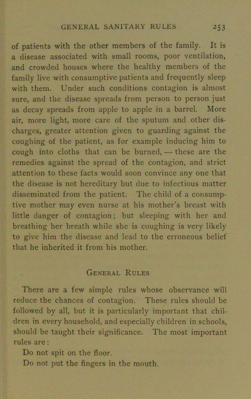 of patients with the other members of the family. It is a disease associated with small rooms, poor ventilation, and crowded houses where the healthy members of the family live with consumptive patients and frequently sleep with them. Under such conditions contagion is almost sure, and the disease spreads from person to person just as decay spreads from apple to apple in a barrel. More air, more light, more care of the sputum and other dis- charges, greater attention given to guarding against the coughing of the patient, as for example inducing him to cough into cloths that can be burned, — these are the remedies against the spread of the contagion, and strict attention to these facts would soon convince any one that the disease is not hereditary but due to infectious matter disseminated from the patient. The child of a consump- tive mother may even nurse at his mother’s breast with little danger of contagion; but sleeping with her and breathing her breath while she is coughing is very likely to give him the disease and lead to the erroneous belief that he inherited it from his mother. General Rules There are a few simple rules whose observance will reduce the chances of contagion. These rules should be followed by all, but it is particularly important that chil- dren in every household, and especially children in schools, should be taught their significance. The most important rules are: Do not spit on the floor. Do not put the fingers in the mouth.