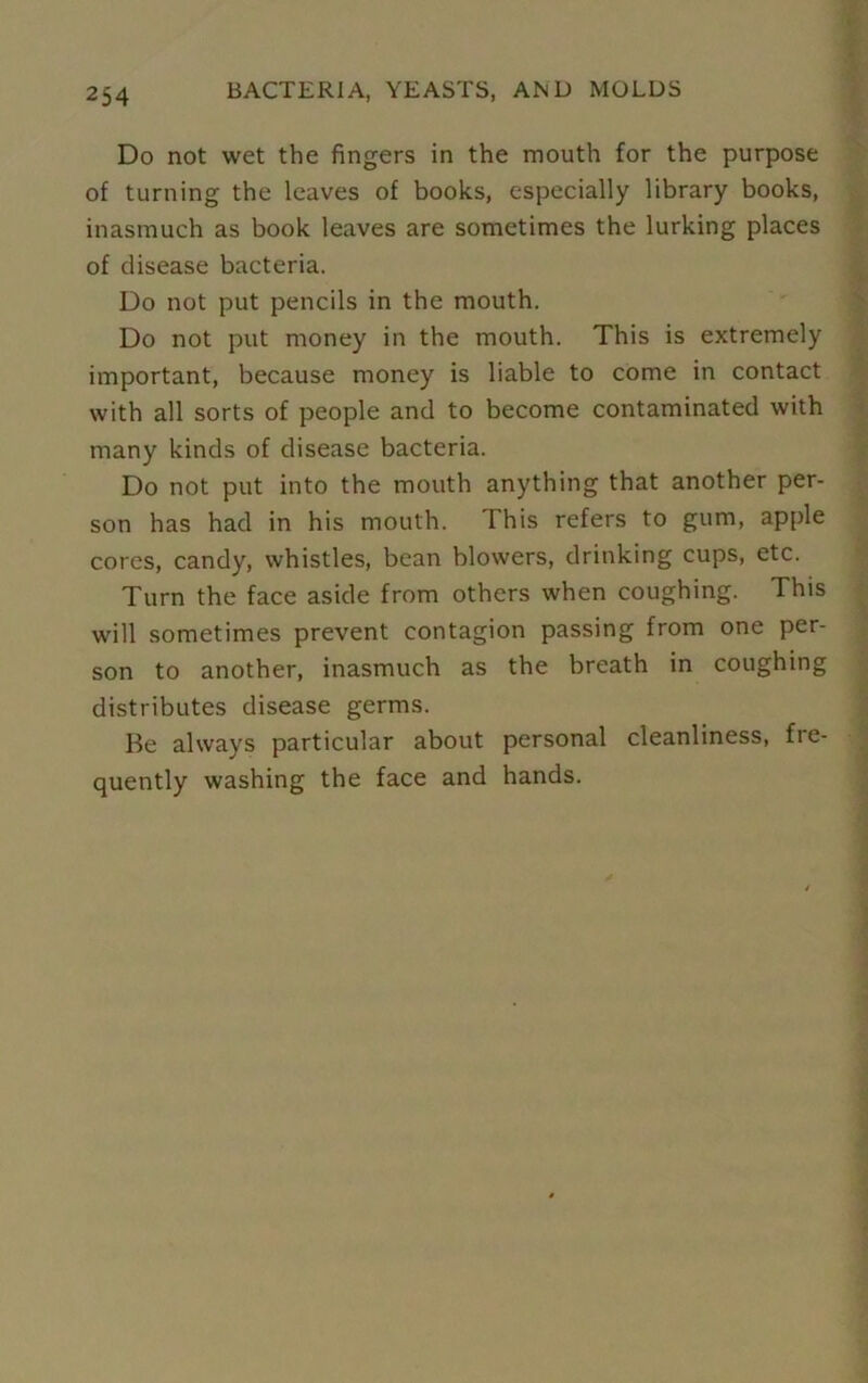 Do not wet the fingers in the mouth for the purpose of turning the leaves of books, especially library books, inasmuch as book leaves are sometimes the lurking places of disease bacteria. Do not put pencils in the mouth. Do not put money in the mouth. This is extremely important, because money is liable to come in contact with all sorts of people and to become contaminated with many kinds of disease bacteria. Do not put into the mouth anything that another per- son has had in his mouth. This refers to gum, apple cores, candy, whistles, bean blowers, drinking cups, etc. Turn the face aside from others when coughing. This will sometimes prevent contagion passing from one per- son to another, inasmuch as the breath in coughing distributes disease germs. He always particular about personal cleanliness, fre- quently washing the face and hands.