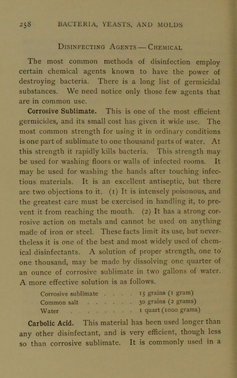 Disinfecting Agents — Chemical The most common methods of disinfection employ certain chemical agents known to have the power of destroying bacteria. There is a long list of germicidal substances. We need notice only those few agents that are in common use. Corrosive Sublimate. This is one of the most efficient germicides, and its small cost has given it wide use. The most common strength for using it in ordinary conditions is one part of sublimate to one thousand parts of water. At this strength it rapidly kills bacteria. This strength may be used for washing floors or walls of infected rooms. It may be used for washing the hands after touching infec- tious materials. It is an excellent antiseptic, but there are two objections to it. (1) It is intensely poisonous, and the greatest care must be exercised in handling it, to pre- vent it from reaching the mouth. (2) It has a strong cor- rosive action on metals and cannot be used on anything made of iron or steel. These facts limit its use, but never- theless it is one of the best and most widely used of chem- ical disinfectants. A solution of proper strength, one to' one thousand, may be made by dissolving one quarter of an ounce of corrosive sublimate in two gallons of water. A more effective solution is as follows. Corrosive sublimate .... 15 grains (1 gram) Common salt 3° grains (2 grams) Water quart (1000 grams) Carbolic Acid. This material has been used longer than any other disinfectant, and is very efficient, though less so than corrosive sublimate. It is commonly used in a