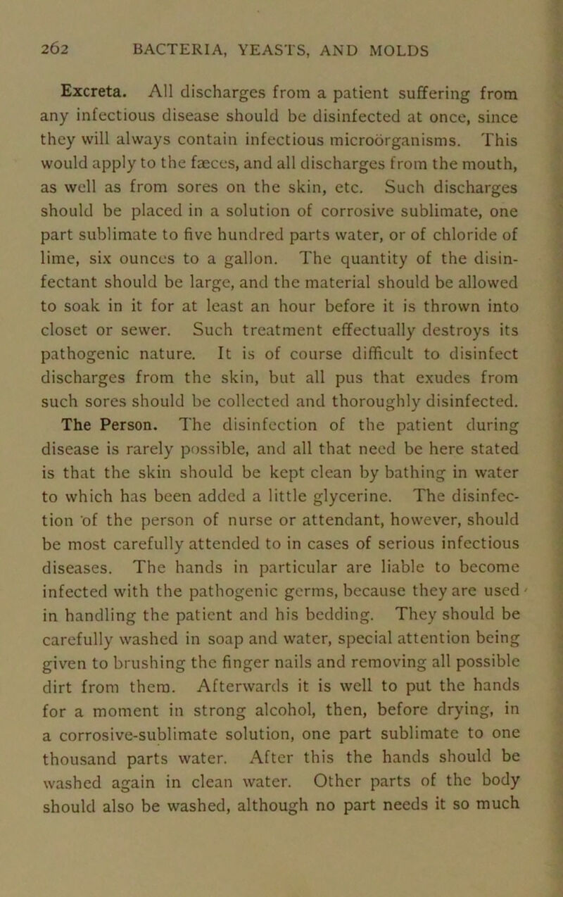 Excreta. All discharges from a patient suffering from any infectious disease should be disinfected at once, since they will always contain infectious microorganisms. This would apply to the faeces, and all discharges from the mouth, as well as from sores on the skin, etc. Such discharges should be placed in a solution of corrosive sublimate, one part sublimate to five hundred parts water, or of chloride of lime, six ounces to a gallon. The quantity of the disin- fectant should be large, and the material should be allowed to soak in it for at least an hour before it is thrown into closet or sewer. Such treatment effectually destroys its pathogenic nature. It is of course difficult to disinfect discharges from the skin, but all pus that exudes from such sores should be collected and thoroughly disinfected. The Person. The disinfection of the patient during disease is rarely possible, and all that need be here stated is that the skin should be kept clean by bathing in water to which has been added a little glycerine. The disinfec- tion of the person of nurse or attendant, however, should be most carefully attended to in cases of serious infectious diseases. The hands in particular are liable to become infected with the pathogenic germs, because they are used- in handling the patient and his bedding. They should be carefully washed in soap and water, special attention being given to brushing the finger nails and removing all possible dirt from them. Afterwards it is well to put the hands for a moment in strong alcohol, then, before drying, in a corrosive-sublimate solution, one part sublimate to one thousand parts water. After this the hands should be washed again in clean water. Other parts of the body should also be washed, although no part needs it so much