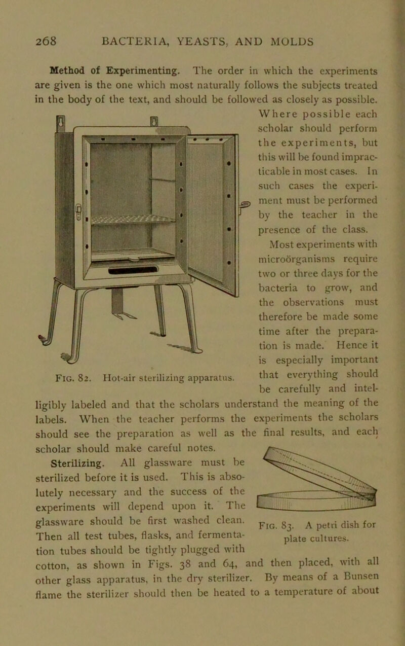 Method of Experimenting. The order in which the experiments are given is the one which most naturally follows the subjects treated in the body of the text, and should be followed as closely as possible. Where possible each scholar should perform the experiments, but this will be found imprac- ticable in most cases. In such cases the experi- ment must be performed by the teacher in the presence of the class. Most experiments with microorganisms require two or three days for the bacteria to grow, and the observations must therefore be made some time after the prepara- tion is made. Hence it is especially important Fig. 82. Hot-air sterilizing apparatus. ^ia*- everything should be carefully and intel- ligibly labeled and that the scholars understand the meaning of the labels. When the teacher performs the experiments the scholars should see the preparation as well as the final results, and each scholar should make careful notes. Sterilizing. All glassware must be sterilized before it is used. This is abso- lutely necessary and the success of the experiments will depend upon it. The glassware should be first washed clean. Then all test tubes, flasks, and fermenta- tion tubes should be tightly plugged with cotton, as shown in Figs. 38 and 64, and then placed, with all other glass apparatus, in the dry sterilizer. By means of a Bunsen flame the sterilizer should then be heated to a temperature of about Fig. 83. A petri dish for plate cultures.