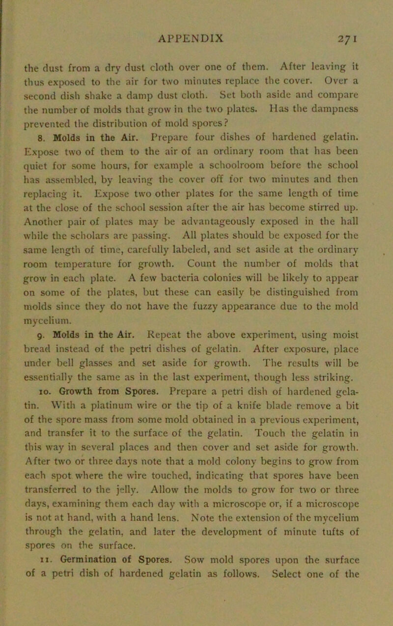 the dust from a dry dust cloth over one of them. After leaving it thus exposed to the air for two minutes replace the cover. Over a second dish shake a damp dust cloth. Set both aside and compare the number of molds that grow in the two plates. Has the dampness prevented the distribution of mold spores? 8. Molds in the Air. Prepare four dishes of hardened gelatin. Expose two of them to the air of an ordinary room that has been quiet for some hours, for example a schoolroom before the school has assembled, by leaving the cover off for two minutes and then replacing it. Expose two other plates for the same length of time at the close of the school session after the air has become stirred up. Another pair of plates may be advantageously exposed in the hall while the scholars are passing. All plates should be exposed for the same length of time, carefully labeled, and set aside at the ordinary room temperature for growth. Count the number of molds that grow in each plate. A few bacteria colonies will be likely to appear on some of the plates, but these can easily be distinguished from molds since they do not have the fuzzy appearance due to the mold mycelium. 9. Molds in the Air. Repeat the above experiment, using moist bread instead of the petri dishes of gelatin. After exposure, place under bell glasses and set aside for growth. The results will be essentially the same as in the last experiment, though less striking. 10. Growth from Spores. Prepare a petri dish of hardened gela- tin. With a platinum wire or the tip of a knife blade remove a bit of the spore mass from some mold obtained in a previous experiment, and transfer it to the surface of the gelatin. Touch the gelatin in this way in several places and then cover and set aside for growth. After two or three days note that a mold colony begins to grow from each spot where the wire touched, indicating that spores have been transferred to the jelly. Allow the molds to grow for two or three days, examining them each day with a microscope or, if a microscope is not at hand, with a hand lens. Note the extension of the mycelium through the gelatin, and later the development of minute tufts of spores on the surface. 11. Germination of Spores. Sow mold spores upon the surface of a petri dish of hardened gelatin as follows. Select one of the