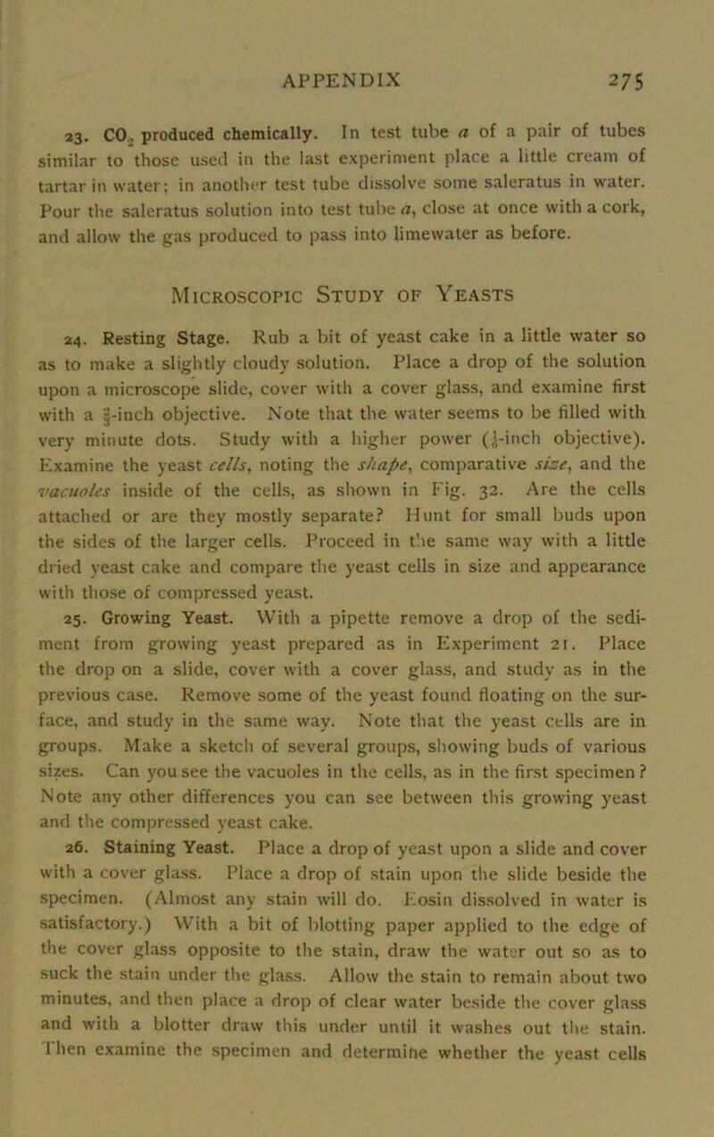 23. CO., produced chemically. In test tube a of a pair of tubes similar to those used in the last experiment place a little cream of tartar in water; in another test tube dissolve some saleratus in water. Pour the saleratus solution into test tube a, close at once with a cork, and allow the gas produced to pass into limewater as before. Microscopic Study of Yeasts 24. Resting Stage. Rub a bit of yeast cake in a little water so as to make a slightly cloudy solution. Place a drop of the solution upon a microscope slide, cover with a cover glass, and examine first with a |-inch objective. Note that the water seems to be filled with very minute dots. Study with a higher power (,\-inch objective). Examine the yeast cells, noting the shape, comparative size, and the vacuoles inside of the cells, as shown in Fig. 32. Are the cells attached or are they mostly separate? Hunt for small buds upon the sides of the larger cells. Proceed in t'.ie same way with a little dried yeast cake and compare the yeast cells in size and appearance with those of compressed yeast. 25. Growing Yeast. With a pipette remove a drop of the sedi- ment from growing yeast prepared as in Experiment 21. Place the drop on a slide, cover with a cover glass, and study as in the previous case. Remove some of the yeast found floating on the sur- face, and study in the same way. Note that the yeast cells are in groups. Make a sketch of several groups, showing buds of various sizes. Can you see the vacuoles in the cells, as in the first specimen ? Note any other differences you can see between this growing yeast and the compressed yeast cake. 26. Staining Yeast. Place a drop of yeast upon a slide and cover with a cover glass. Place a drop of stain upon the slide beside the specimen. (Almost any stain will do. Eosin dissolved in water is satisfactory.) With a bit of blotting paper applied to the edge of the cover glass opposite to the stain, draw the water out so as to suck the stain under the glass. Allow the stain to remain about two minutes, and then place a drop of clear water beside the cover glass and with a blotter draw this under until it washes out the stain. 1 hen examine the specimen and determine whether the yeast cells