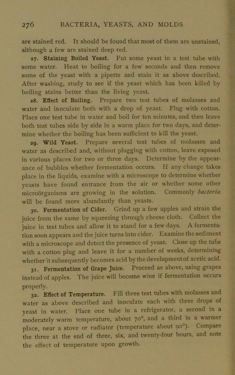 are stained red. It should be found that most of them are unstained, although a few are stained deep red. 27. Staining Boiled Yeast. Put some yeast in a test tube with some water. Heat to boiling for a few seconds and then remove some of the yeast with a pipette and stain it as above described. After washing, study to see if the yeast which has been killed by boiling stains better than the living yeast. 28. Effect of Boiling. Prepare two test tubes of molasses and water and inoculate both with a drop of yeast. Plug with cotton. Place one test tube in water and boil for ten minutes, and then leave both test tubes side by side in a warm place for two days, and deter- mine whether the boiling has been sufficient to kill the yeast. 29. Wild Yeast. Prepare several test tubes of molasses and water as described and, without plugging with cotton, leave exposed in various places for two or three days. Determine by the appear- ance of bubbles whether fermentation occurs. If any change takes place in the liquids, examine with a microscope to determine whether yeasts have found entrance from the air or whether some other microorganisms are growing in the solution. Commonly bacteria will be found more abundantly than yeasts. 30. Fermentation of Cider. Grind up a few apples and strain the juice from the same by squeezing through cheese cloth. Collect the juice in test tubes and allow it to stand for a few days. A fermenta- tion soon appears and the juice turns into cider. Examine the sediment with a microscope and detect the presence of yeast. Close up the tube with a cotton plug and leave it for a number of weeks, determining whether it subsequently becomes acid by the development of acetic acid. 31. Fermentation of Grape Juice. Proceed as above, using grapes instead of apples. The juice will become wine if fermentation occurs properly. 32. Effect of Temperature. Fill three test tubes with molasses and water as above described and inoculate each with three drops of yeast in water. Place one tube in a refrigerator, a second in a moderately warm temperature, about 70°, and a third in a warmer place, near a stove or radiator (temperature about oo°). Compare the three at the end of three, six, and twenty-four hours, and note the effect of temperature upon growth.