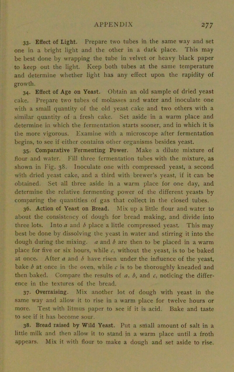 33. Effect of Light. Prepare two tubes in the same way and set one in a bright light and the other in a dark place. This may be best done by wrapping the tube in velvet or heavy black paper to keep out the light. Keep both tubes at the same temperature and determine whether light has any effect upon the rapidity of growth. 34. Effect of Age on Yeast. Obtain an old sample of dried yeast cake. Prepare two tubes of molasses and water and inoculate one with a small quantity of the old yeast cake and two others with a similar quantity of a fresh cake. Set aside in a warm place and determine in which the fermentation starts sooner, and in which it is the more vigorous. Examine with a microscope after fermentation begins, to see if either contains other organisms besides yeast. 35. Comparative Fermenting Power. Make a dilute mixture of flour and water. Fill three fermentation tubes with the mixture, as shown in Fig. 38. Inoculate one with compressed yeast, a second with dried yeast cake, and a third with brewer’s yeast, if it can be obtained. Set all three aside in a warm place for one day, and determine the relative fermenting power of the different yeasts by comparing the quantities of gas that collect in the closed tubes. 36. Action of Yeast on Bread. Mix up a little flour and water to about the consistency of dough for bread making, and divide into three lots. Into a and b place a little compressed yeast. This may best be done by dissolving the yeast in water and stirring it into the dough during the mixing, a and b are then to be placed in a warm place for five or six hours, while c, without the yeast, is to be baked at once. After a and b have risen under the influence of the yeast, bake b at once in the oven, while c is to be thoroughly kneaded and then baked. Compare the results of a, b, and c, noticing the differ- ence in the textures of the bread. 37. Overraising. Mix another lot of dough with yeast in the same way and allow it to rise in a warm place for twelve hours or more. Test with litmus paper to see if it is acid. Bake and taste to see if it has become sour. 38. Bread raised by Wild Yeast. Put a sniall amount of salt in a little milk and then allow it to stand in a warm place until a froth appears. Mix it with flour to make a dough and set aside to rise.