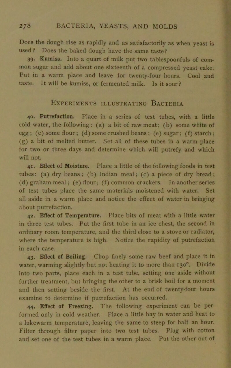 Does the dough rise as rapidly and as satisfactorily as when yeast is used? Does the baked dough have the same taste? 39. Kumiss. Into a quart of milk put two tablespoonfuls of com- mon sugar and add about one sixteenth of a compressed yeast cake. Put in a warm place and leave for twenty-four hours. Cool and taste. It will be kumiss, or fermented milk. Is it sour? Experiments illustrating Bacteria 40. Putrefaction. Place in a series of test tubes, with a little cold water, the following: (a) a bit of raw meat; (b) some white of egg ; (c) some flour ; (d) some crushed beans ; (e) sugar; (f) starch ; (g) a bit of melted butter. Set all of these tubes in a warm place for two or three days and determine which will putrefy and which will not. 41. Effect of Moisture. Place a little of the following foods in test tubes: (a) dry beans; (b) Indian meal; (c) a piece of dry bread; (d) graham meal; (e) flour; (f) common crackers. In another series of test tubes place the same materials moistened with water. Set all aside in a warm place and notice the effect of wrater in bringing about putrefaction. 42. Effect of Temperature. Place bits of meat with a little water in three test tubes. Put the first tube in an ice chest, the second in ordinary room temperature, and the third close to a stove or radiator, where the temperature is high. Notice the rapidity of putrefaction in each case. 43. Effect of Boiling. Chop finely some raw beef and place it in water, warming slightly but not heating it to more than 130°. Divide into two parts, place each in a test tube, setting one aside without further treatment, but bringing the other to a brisk boil for a moment and then setting beside the first. At the end of twenty-four hours examine to determine if putrefaction has occurred. 44. Effect of Freezing. The following experiment can be per- formed only in cold weather. Place a little hay in water and heat to a lukewarm temperature, leaving the same to steep for half an hour. Filter through filter paper into two test tubes. Plug with cotton and set one of the test tubes in a warm place. Put the other out of