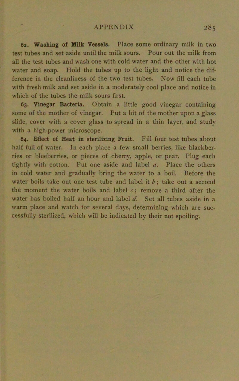 62. Washing of Milk Vessels. Place some ordinary milk in two test tubes and set aside until the milk sours. Pour out the milk from all the test tubes and wash one with cold water and the other with hot water and soap. Hold the tubes up to the light and notice the dif- ference in the cleanliness of the two test tubes. Now fill each tube with fresh milk and set aside in a moderately cool place and notice in which of the tubes the milk sours first. 63. Vinegar Bacteria. Obtain a little good vinegar containing some of the mother of vinegar. Put a bit of the mother upon a glass slide, cover with a cover glass to spread in a thin layer, and study with a high-power microscope. 64. Effect of Heat in sterilizing Fruit. Fill four test tubes about half full of water. In each place a few small berries, like blackber- ries or blueberries, or pieces of cherry, apple, or pear. Plug each tightly with cotton. Put one aside and label a. Place the others in cold water and gradually bring the water to a boil. Before the water boils take out one test tube and label it b; take out a second the moment the water boils and label c; remove a third after the water has boiled half an hour and label d. Set all tubes aside in a warm place and watch for several days, determining which are suc- cessfully sterilized, which will be indicated by their not spoiling.