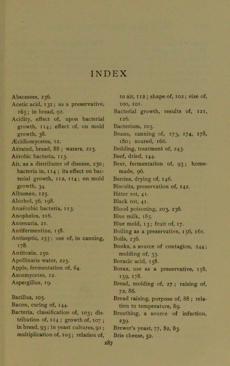 INDEX Abscesses, 236. Acetic add, 132; as a preservative, 165; in bread, 92. Acidity, effect of, upon bacterial growth, 114; effect of, on mold growth, 38. ALcidiomycetes, 12. Aerated, bread, 88 ; waters, 225. Aerobic bacteria, 113. Air, as a distributer of disease, 230; bacteria in, 114 ; its effect on bac- terial growth, 112, 114; on mold growth, 34. Albumen, 125. Alcohol, 56, 198. Anaerobic bacteria, 113. Anopheles, 216. Antenaria, 21. Antifermentine, 158. Antiseptic, 255 ; use of, in canning, 178. Antitoxin, 250. Apollinaris water, 225. Apple, fermentation of, 64. Ascomycetes, 12. Aspergillus, 19. Bacillus, 105. Bacon, curing of, 144. Bacteria, classification of, 103; dis- tribution of, 114 ; growth of, 107 ; in bread, 93 ; in yeast cultures, 91; multiplication of, 105; relation of, 287 to air, 112 ; shape of, 102; size of, 100, 101. Bacterial growth, results of, 121, 126. Bacterium, 105. Beans, canning of, 173, 174, 178, 180; soured, 166. Bedding, treatment of, 243. Beef, dried, 144. Beer, fermentation of, 95; home- made, 96. Berries, drying of, 146. Biscuits, preservation of, 142. Bitter rot, 41. Black rot, 41. Blood poisoning, 203, 236. Blue milk, 185. Blue mold, 13; fruit of, 17. Boiling as a preservative, 156, 161. Boils, 236. Books, a source of contagion, 244; molding of, 33. Boracic acid, 158. Borax, use as a preservative, 158, 159, 178. Bread, molding of, 27 ; raising of, 72, 86. Bread raising, purpose of, 88 ; rela- tion to temperature, 89. Breathing, a source of infection, 239- Brewer’s yeast, 77, 82, 83. Brie cheese, 52.