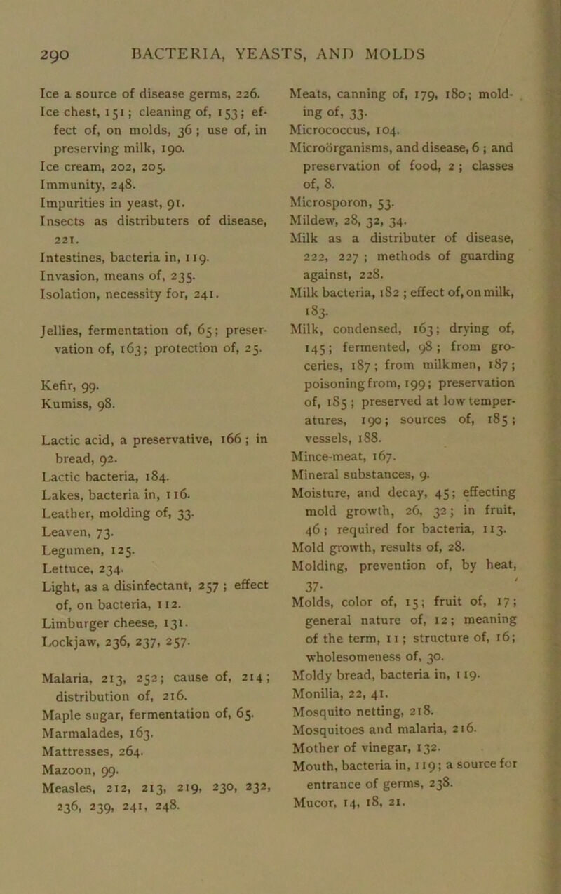 Ice a source of disease germs, 226. Ice chest, 151; cleaning of, 153; ef- fect of, on molds, 36; use of, in preserving milk, 190. Ice cream, 202, 205. Immunity, 248. Impurities in yeast, 91. Insects as distributers of disease, 221. Intestines, bacteria in, 119. Invasion, means of, 235. Isolation, necessity for, 241. Jellies, fermentation of, 65; preser- vation of, 163; protection of, 25. Kefir, 99. Kumiss, 98. Lactic acid, a preservative, 166 ; in bread, 92. Lactic bacteria, 184. Lakes, bacteria in, 116. Leather, molding of, 33. Leaven, 73. Legumen, 125. Lettuce, 234. Light, as a disinfectant, 257 ; effect of, on bacteria, 112. Limburger cheese, 131- Lockjaw, 236, 237, 257. Malaria, 213, 252; cause of, 214; distribution of, 216. Maple sugar, fermentation of, 65. Marmalades, 163. Mattresses, 264. Mazoon, 99. Measles, 212, 213, 219, 230, 232, 236, 239, 241, 248. Meats, canning of, 179, 180; mold- ing of, 33. Micrococcus, 104. Microorganisms, and disease, 6 ; and preservation of food, 2 ; classes of, 8. Microsporon, 53. Mildew, 28, 32, 34. Milk as a distributer of disease, 222, 227 ; methods of guarding against, 228. Milk bacteria, 182 ; effect of, on milk, 183. Milk, condensed, 163; drying of, 145; fermented, 98; from gro- ceries, 187; from milkmen, 187; poisoning from, 199; preservation of, 1S5 ; preserved at low temper- atures, 190; sources of, 185; vessels, 188. Mince-meat, 167. Mineral substances, 9. Moisture, and decay, 45; effecting mold growth, 26, 32; in fruit, 46; required for bacteria, 113. Mold growth, results of, 28. Molding, prevention of, by heat, 37- Molds, color of, 15; fruit of, 17; general nature of, 12; meaning of the term, 11; structure of, 16; wholesomeness of, 30. Moldy bread, bacteria in, 119. Monilia, 22, 41. Mosquito netting, 218. Mosquitoes and malaria, 216. Mother of vinegar, 132. Mouth, bacteria in, 119; a source for entrance of germs, 238. Mucor, 14, 18, 21.