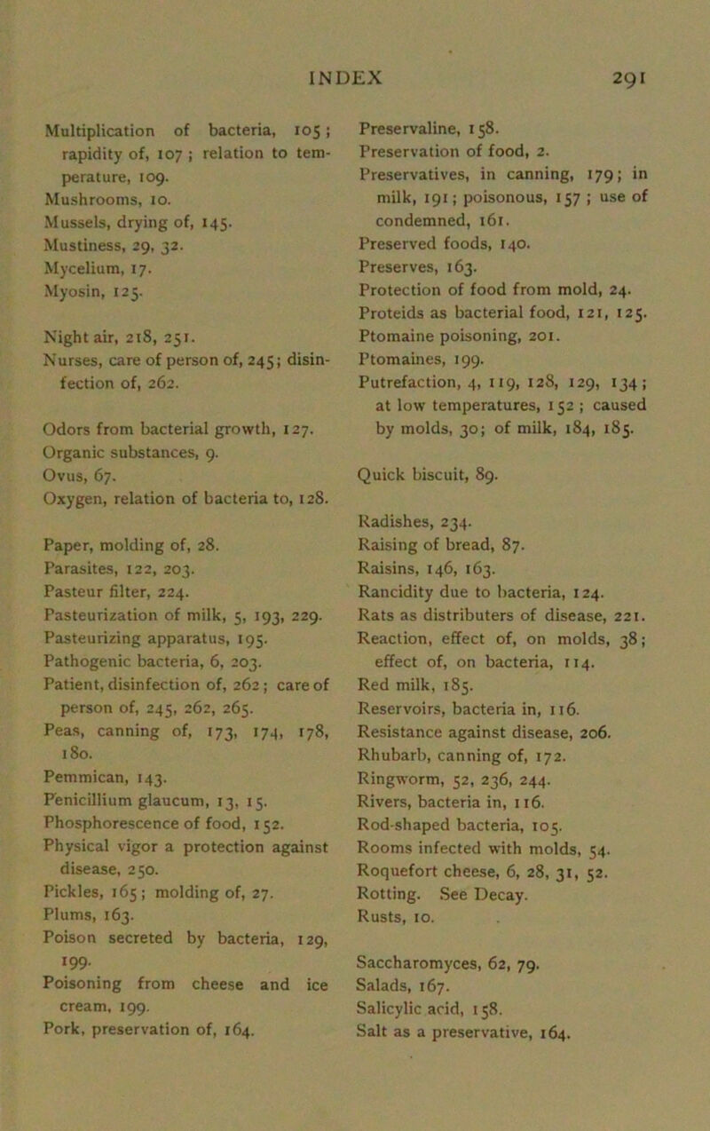 Multiplication of bacteria, 105; rapidity of, 107 ; relation to tem- perature, 109. Mushrooms, 10. Mussels, drying of, 145. Mustiness, 29, 32. Mycelium, 17. Myosin, 125. Night air, 218, 251. Nurses, care of person of, 245; disin- fection of, 262. Odors from bacterial growth, 127. Organic substances, 9. Ovus, 67. Oxygen, relation of bacteria to, 128. Paper, molding of, 28. Parasites, 122, 203. Pasteur filter, 224. Pasteurization of milk, 5, 193, 229. Pasteurizing apparatus, 195. Pathogenic bacteria, 6, 203. Patient, disinfection of, 262 ; care of person of, 245, 262, 265. Peas, canning of, 173, 174, 178, 180. Pemmican, 143. P'enicillium glaucum, 13, 15. Phosphorescence of food, 152. Physical vigor a protection against disease, 250. Pickles, 165; molding of, 27. Plums, 163. Poison secreted by bacteria, 129, 199- Poisoning from cheese and ice cream, 199. Pork, preservation of, 164. Preservaline, 158. Preservation of food, 2. Preservatives, in canning, 179; in milk, 191; poisonous, 157 ; use of condemned, 161. Preserved foods, 140. Preserves, 163. Protection of food from mold, 24. Proteids as bacterial food, 121, 125. Ptomaine poisoning, 201. Ptomaines, 199. Putrefaction, 4, 119, 128, 129, 134; at low temperatures, 152 ; caused by molds, 30; of milk, 184, 185. Quick biscuit, 89. Radishes, 234. Raising of bread, 87. Raisins, 146, 163. Rancidity due to bacteria, 124. Rats as distributers of disease, 221. Reaction, effect of, on molds, 38; effect of, on bacteria, 114. Red milk, 185. Reservoirs, bacteria in, 116. Resistance against disease, 206. Rhubarb, canning of, 172. Ringworm, 52, 236, 244. Rivers, bacteria in, 116. Rod-shaped bacteria, 105. Rooms infected with molds, 54. Roquefort cheese, 6, 28, 31, 52. Rotting. See Decay. Rusts, 10. Saccharomyces, 62, 79. Salads, 167. Salicylic acid, 158. Salt as a preservative, 164.