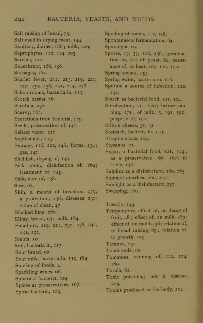 Salt raising of bread, 75. Salt used in drying meat, 144. Sanitary, dairies, 186; milk, 229. Saprophytes, 122, 124, 203. Sarcina, 104. Sauerkraut, 166, 198. Sausages, 167. Scarlet fever, 212, 213, 219, 221, 227, 230, 236, 241, 244, 248. Schoolrooms, bacteria in, 115. Scotch barms, 76. Scrofula, 252. Scurvy, 165. Secretions from bacteria, 129. Seeds, preservation of, 141. Seltzer water, 226. Septicaemia, 203. Sewage, ji6, 222, 246; farms, 234; gas, 247. Shellfish, drying of, 145. Sick room, disinfection of, 264; treatment of, 245. Sink, care of, 138. Siris, 67. Skin, a means of invasion, 235; a protection, 236; diseases, 230; value of clean, 47. Slacked lime, 260. Slimy, bread, 93; milk, 184. Smallpox, 219, 22i, 230, 236, 241, 251, 252. Smuts, 10. Soil, bacteria in, 117. Sour bread, 92. Sour milk, bacteria in, 119, 184. Souring of foods, 4. Sparkling wines, 96. Spherical bacteria, 104. Spices as preservatives, 167. Spiral bacteria, 105. Spoiling of foods, 1, 2, 118. Spontaneous fermentation, 64. Sporangia, 19. Spores, 17, 37, 106, 256; germina- tion of, 22; of yeast, 62; resist- ance of, to heat, 107, in, 172. Spring houses, 155. Spring water, bacteria in, 116. Sputum a source of infection, 220, 232. Starch as bacterial food, 121, 124. Sterilization, in, 229; before can- ning, 171 ; of milk, 5, 191, 192; purpose of, 192. Stilton cheese, 31, 52. Stomach, bacteria in, 119. Streptococcus, 104. Stysanus, 21. Sugar, a bacterial food, 121, 124; as a preservative, 66, 162; in fruits, 146. Sulphur as a disinfectant, 260, 265. Summer diarrhea, 200, 227. Sunlight as a disinfectant, 257. Sweeping, 120. Tassajo, 144. Temperature, effect of, on decay of fruit, 48 ; effect of, on milk, 189; effect of, on molds, 36; relation of, to bread raising, 89 ; relation of, to growth, 109. Tetanus, 237. Toadstools, 10. Tomatoes, canning of, 172, 174- 180. Torula, 62. Toxic poisoning not a disease, 205. Toxins produced in the body, 204.