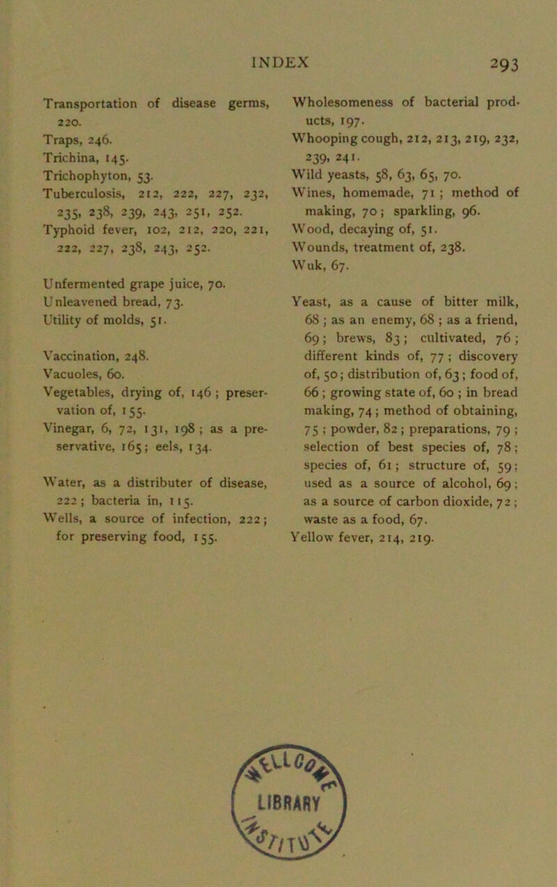 Transportation of disease germs, 220. Traps, 246. Trichina, 145. Trichophyton, 53. Tuberculosis, 212, 222, 227, 232, 235- 238> 239. 243. 2SJ. 252. Typhoid fever, 102, 212, 220, 221, 222, 227, 238, 243, 252. Unfermented grape juice, 70. Unleavened bread, 73. Utility of molds, 51. Vaccination, 248. Vacuoles, 60. Vegetables, drying of, 146 ; preser- vation of, 155. Vinegar, 6, 72, 131, 198 ; as a pre- servative, 165; eels, 134. Water, as a distributer of disease, 222 ; bacteria in, 115. Wells, a source of infection, 222; for preserving food, 155. Wholesomeness of bacterial prod- ucts, 197. Whooping cough, 212, 213, 219, 232, 239, 241. Wild yeasts, 58, 63, 65, 70. Wines, homemade, 71; method of making, 70 ; sparkling, 96. Wood, decaying of, 51. Wounds, treatment of, 238. Wuk, 67. Yeast, as a cause of bitter milk, 68 ; as an enemy, 68 ; as a friend, 69; brews, 83 ; cultivated, 76 ; different kinds of, 77 ; discovery of, 50; distribution of, 63; food of, 66; growing state of, 60 ; in bread making, 74; method of obtaining, 75 ; powder, 82; preparations, 79 ; selection of best species of, 78; species of, 61; structure of, 59; used as a source of alcohol, 69; as a source of carbon dioxide, 72 ; waste as a food, 67. Yellow fever, 214, 219.