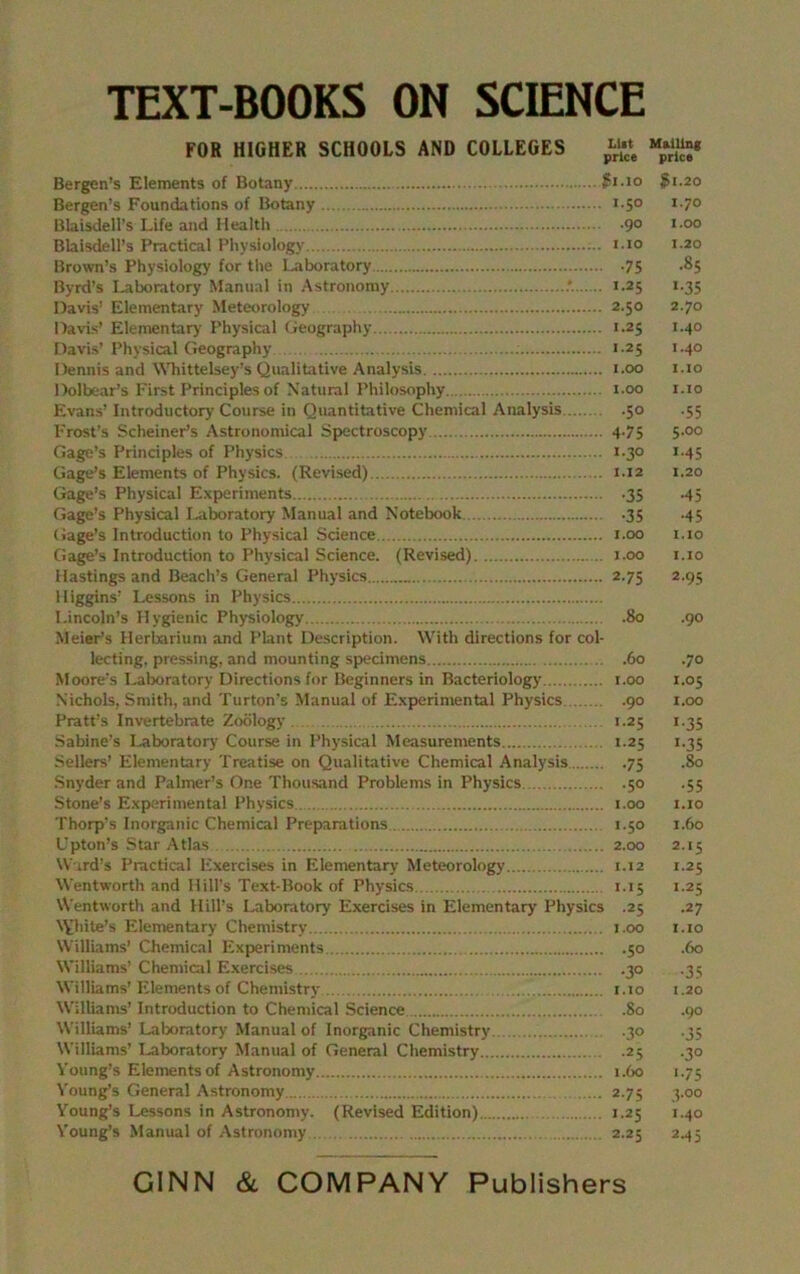 TEXT-BOOKS ON SCIENCE FOR HIGHER SCHOOLS AND COLLEGES j* Bergen’s Elements of Botany $1.10 $1.20 Bergen’s Foundations of Botany i-5° I-7° Blaisdell’s Life and Health -9° I-00 Blaisdell’s Practical Physiology i io 1.20 Brown’s Physiology for the Laboratory .75 .85 Byrd’s Laboratory Manual in Astronomy : 1.25 1.35 Davis’ Elementary Meteorology 2.50 2.70 Davis’ Elementary' Physical Geography 1.25 1.40 Davis’ Physical Geography 1.25 1.40 Dennis and NVhittelsey’s Qualitative Analysis 1.00 1.10 Dolbear’s First Principles of Natural Philosophy 1.00 1.10 Evans’ Introductory Course in Quantitative Chemical Analysis .50 .55 Frost’s Schemer’s Astronomical Spectroscopy 4.75 5.00 Gage’s Principles of Physics 1.30 1.45 Gage’s Elements of Physics. (Revised) 1.12 1.20 Gage’s Physical Experiments .35 .45 Gage’s Physical Laboratory Manual and Notebook .35 .45 Gage’s Introduction to Physical Science 1.00 1.10 Gage’s Introduction to Physical Science. (Revised) 1.00 1.10 Hastings and Beach’s General Physics 2.75 2.95 Higgins’ Lessons in Physics Lincoln’s Hygienic Physiology .80 .90 Meier’s Herbarium and Plant Description. With directions for col- lecting, pressing, and mounting specimens 60 .70 Moore’s Laboratory Directions for Beginners in Bacteriology 1.00 1.05 Nichols, Smith, and Turton’s Manual of Experimental Physics 90 1.00 Pratt’s Invertebrate Zoology 1.25 1.35 Sabine’s Laboratory Course in Physical Measurements 1.25 1.35 Sellers’ Elementary Treatise on Qualitative Chemical Analysis 75 .80 Snyder and Palmer’s One Thousand Problems in Physics 50 .55 Stone’s Experimental Physics 1.00 1.10 Thorp’s Inorganic Chemical Preparations 1.50 1.60 Upton’s Star Atlas 2.00 2.15 Ward’s Practical Exercises in Elementary Meteorology 1.12 1.25 Wentworth and Hill’s Text-Book of Physics 1.15 1.25 Wentworth and Hill’s Laboratory Exercises in Elementary Physics .25 .27 NVhite’s Elementary Chemistry 1.00 1.10 Williams’ Chemical Experiments 50 .60 Williams’ Chemical Exercises 30 .35 Williams’Elements of Chemistry i.to 1.20 Williams’ Introduction to Chemical Science .80 .90 Williams’ Laboratory Manual of Inorganic Chemistry .30 .33 Williams’ Laboratory Manual of General Chemistry 25 .30 Young’s Elements of Astronomy 1.60 1.75 Young’s General Astronomy 2.75 3.00 Young’s Lessons in Astronomy. (Revised Edition) 1.25 1.40 Young’s Manual of Astronomy 2.25 2.45 GINN & COMPANY Publishers