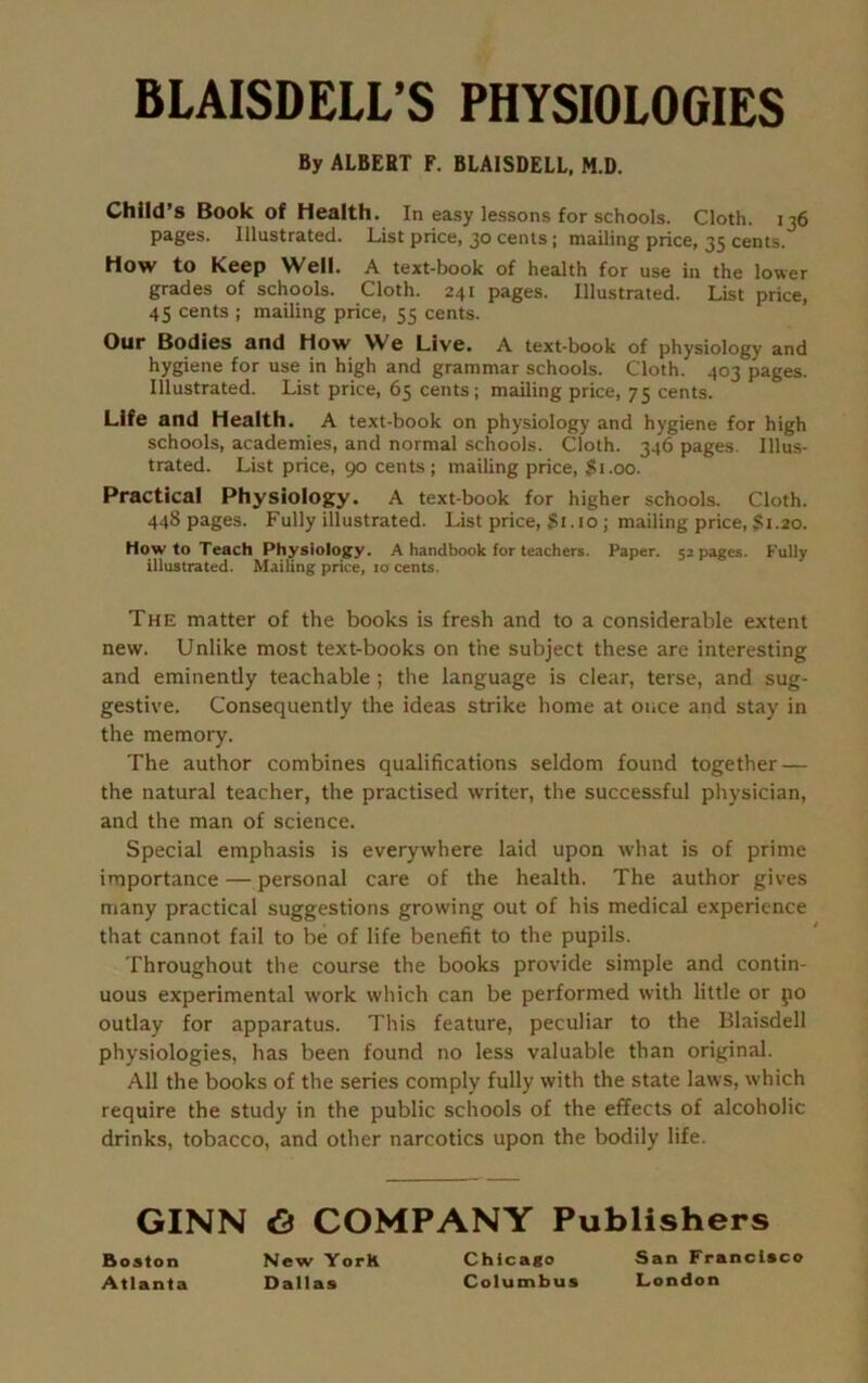 BLAISDELL’S PHYSIOLOGIES By ALBERT F. BLAISDELL, M.D. Child’s Book of Health. In easy lessons for schools. Cloth. 136 pages. Illustrated. List price, 30 cents; mailing price, 35 cents. How to Keep Well. A text-book of health for use in the lower grades of schools. Cloth. 241 pages. Illustrated. List price, 45 cents ; mailing price, 55 cents. Our Bodies and How We Live. A text-book of physiology and hygiene for use in high and grammar schools. Cloth. 403 pages. Illustrated. List price, 65 cents; mailing price, 75 cents. Life and Health. A text-book on physiology and hygiene for high schools, academies, and normal schools. Cloth. 346 pages. Illus- trated. List price, 90 cents; mailing price, $1.00. Practical Physiology. A text-book for higher schools. Cloth. 448 pages. Fully illustrated. List price, $1.10 ; mailing price, $1.20. Howto Teach Physiology. A handbook for teachers. Paper. 52 pages. Fully illustrated. Mailing price, 10 cents. The matter of the books is fresh and to a considerable extent new. Unlike most text-books on the subject these are interesting and eminently teachable ; the language is clear, terse, and sug- gestive. Consequently the ideas strike home at once and stay in the memory. The author combines qualifications seldom found together — the natural teacher, the practised writer, the successful physician, and the man of science. Special emphasis is everywhere laid upon what is of prime importance — personal care of the health. The author gives many practical suggestions growing out of his medical experience that cannot fail to be of life benefit to the pupils. Throughout the course the books provide simple and contin- uous experimental work which can be performed with little or po outlay for apparatus. This feature, peculiar to the Blaisdell physiologies, has been found no less valuable than original. All the books of the series comply fully with the state laws, which require the study in the public schools of the effects of alcoholic drinks, tobacco, and other narcotics upon the bodily life. GINN & COMPANY Publishers Boston Atlanta New YorK Dallas Chicago Columbus San Francisco London