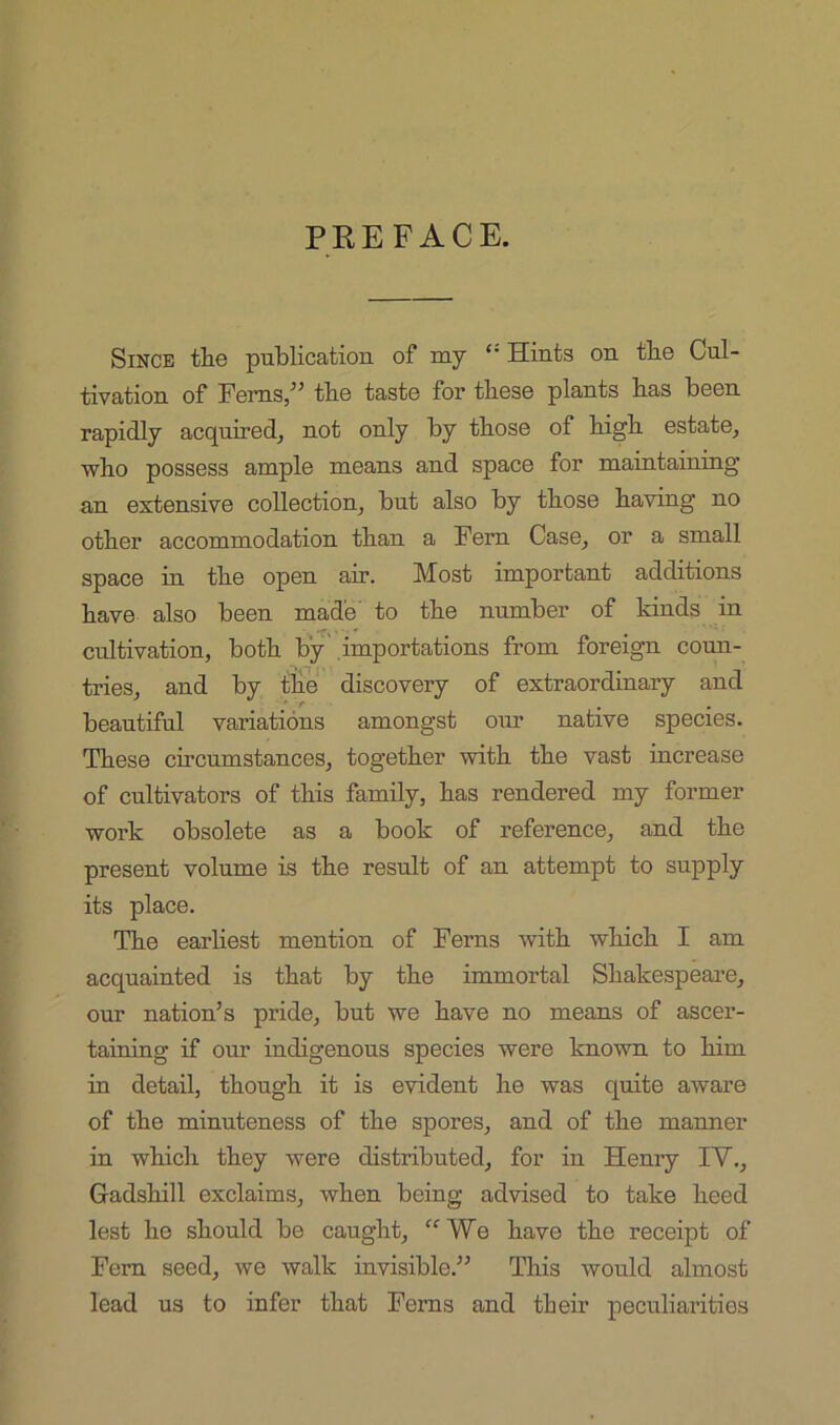 PREFACE. Since tlie publication of my “ Hints on tbe Cul- tivation of Ferns,” tbe taste for these plants bas been rapidly acquired, not only by those of high estate, who possess ample means and space for maintaining an extensive collection, but also by those having no other accommodation than a Fern Case, or a small space in the open air. Most important additions have also been made' to the number of kinds in cultivation, both by'.importations from foreign coun- tries, and by tHe discovery of extraordinary and beautiful variations amongst oim native species. These circumstances, together with the vast increase of cultivators of this family, has rendered my former work obsolete as a book of reference, and the present volume is the result of an attempt to supply its place. The earliest mention of Ferns with which I am acquainted is that by the immortal Shakespeare, our nation’s pride, but we have no means of ascer- taining if our indigenous species were known to him in detail, though it is evident he was quite aware of the minuteness of the spores, and of the manner in which they were distributed, for in Henry IV., Gadshill exclaims, when being advised to take heed lest he should be caught, We have the receipt of Fern seed, we walk invisible.” This would almost lead us to infer that Ferns and tbeir peculiarities