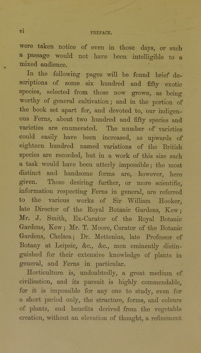 VI were taken notice of even in those days^ or such a passage would not have been intelHgible to a mixed audience. In the following pages will be found brief de- scriptions of some six hundred and fifty exotic species_, selected from those now grown^ as being worthy of general cultivation; and in the portion of the book set apart for, and devoted to, om* indigen- ous Ferns, about two hundred and fifty species and varieties are enumerated. The number of varieties could easily have been increased, as upwards of eighteen hundred named variations of the British species are recorded, but in a work of this size such a task would have been utterly impossible; the most distinct and handsome forms are, however, here given. Those desning further, or more scientific, information respecting Ferns in general, are referred to the various works of Sir Wilham Hooker, late Director of the Royal Botanic Gardens, Kew; Mr. J. Smith, Ex-Curator of the Royal Botanic Gardens, Kew; Mr. T. Moore, Curator of the Botanic Gardens, Chelsea; Dr. Mettenius, late Professor of Botany at Leipsic, &c., &c., men eminently distin- guished for their extensive knowledge of plants in general, and Ferns in particular. Horticulture- is, undoubtedly, a great medium of civilisation, and its pursuit is highly commendable, for it is impossible for any one to study, even for a short period only, the structm’e, forms, and colours of plants, and benefits derived from the vegetable creation, without an elevation of thought, a refinement