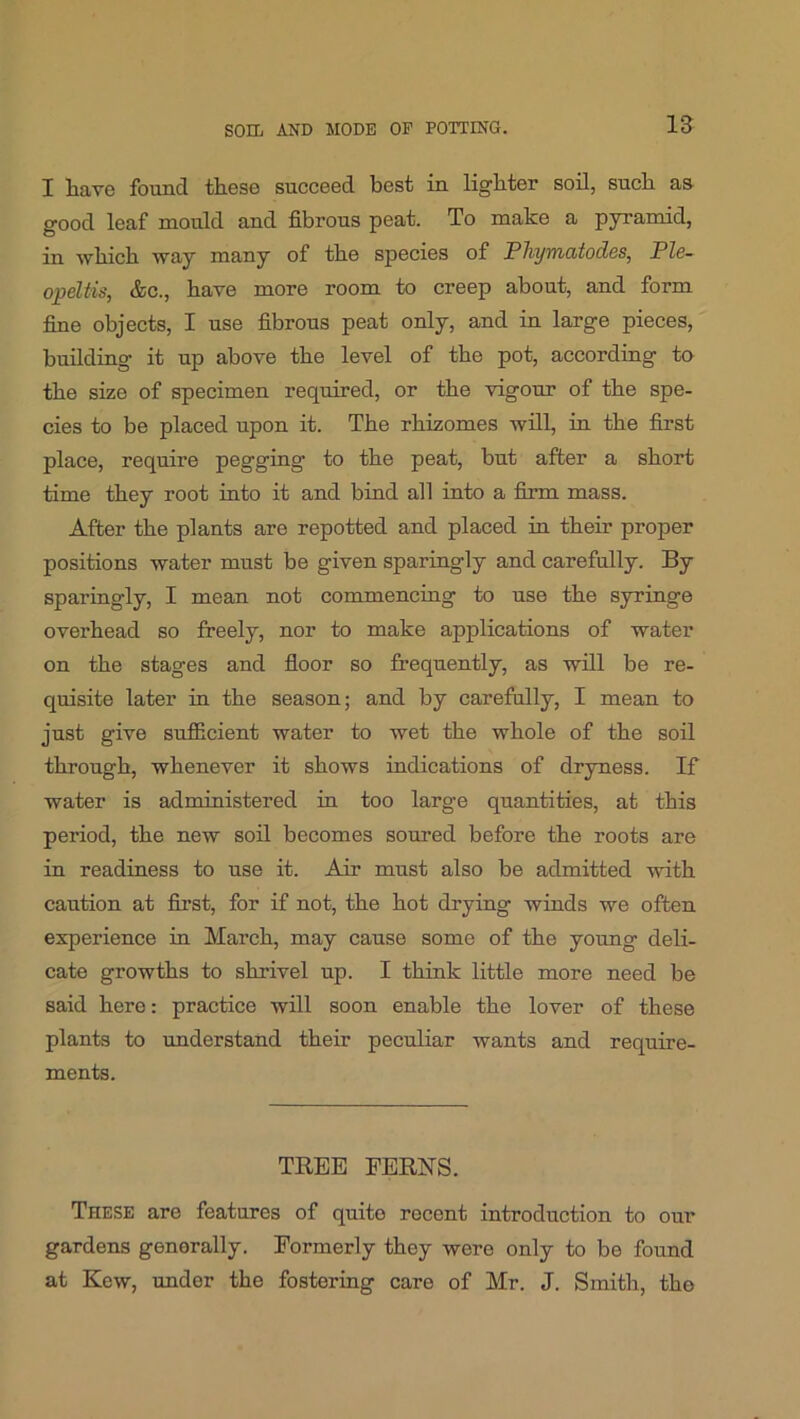 I liave found tlieso succeed best in lighter soil, such as good leaf mould and fibrous peat. To make a pyramid, in which way many of the species of Pliymoitodcs, Ple~ opeltis, &c., have more room to creep about, and form fine objects, I use fibrous peat only, and in large pieces, building it up above the level of the pot, according to the size of specimen required, or the vigour of the spe- cies to be placed upon it. The rhizomes will, in the first place, require pegging to the peat, but after a short time they root into it and bind all into a firm mass. After the plants are repotted and placed in their proper positions water must be given sparingly and carefully. By sparingly, I mean not commencing to use the syringe overhead so freely, nor to make applications of water on the stages and fioor so frequently, as will be re- quisite later in the season; and by carefully, I mean to just give sufiicient water to wet the whole of the soil through, whenever it shows indications of dryness. If water is administered in too large quantities, at this period, the new soil becomes soured before the roots are in readiness to use it. Air must also be admitted with caution at first, for if not, the hot drying winds we often experience in March, may cause some of the young deli- cate growths to shrivel up. I think little more need be said here: practice will soon enable the lover of these plants to understand their peculiar wants and require- ments. TREE FERNS. These are features of quite recent introduction to our gardens generally. Formerly they were only to be found at Kew, under the fostering care of Mr. J. Smith, the