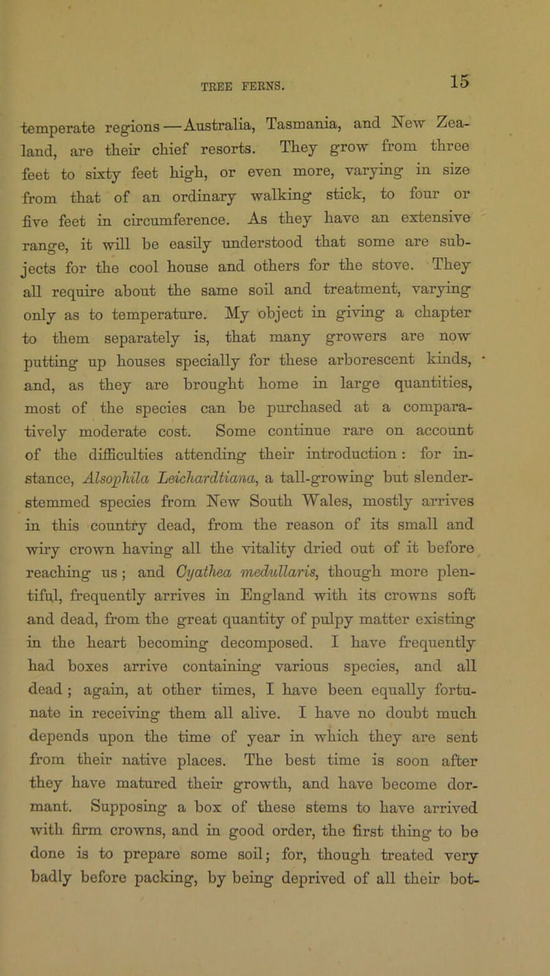 tomperate regions —Australia, Tasmania, and New Zea- land, are their chief resorts. They grow from three feet to sixty feet high, or even more, varying in size from that of an ordinary walking stick, to four or five feet in circumference. As they have an extensive range, it will he easily understood that some are sub- jects for the cool house and others for the stove. They all require about the same soil and treatment, varying only as to temperature. My object in giving a chapter to them separately is, that many growers are now putting up houses specially for these arborescent kinds, and, as they are brought home in large quantities, most of the species can be purchased at a compara- tively moderate cost. Some continue rare on account of the difficulties attending their introduction: for in- stance, AlsopMla Leichardtiana, a tall-growing but slender- stemmed species from New South Wales, mostly arrives in this country dead, from the reason of its small and wiry crown having all the vitality dried out of it before^ reaching us; and Cyatliea med/uUaris, though more plen- tiful, frequently arrives in England with its crowns soft and dead, fi’om the great quantity of pulpy matter existing in the heart becoming decomposed. I have frequently had boxes arrive containing various species, and all dead ; again, at other times, I have been equally fortu- nate in receiving them all alive. I have no doubt much depends upon the time of year in which they are sent from their native places. The best time is soon after they have matured their growth, and have become dor- mant. Supposing a box of these stems to have arrived with firm crowns, and in good order, the first thing to be done is to prepare some soil; for, though treated very badly before packing, by being deprived of all their hot-