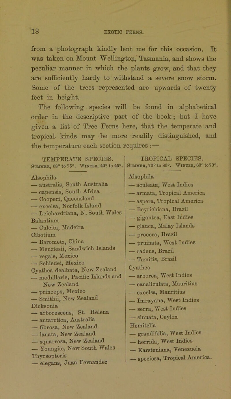 from a photograpb. kindly lent me for tliis occasion. It was taken on Mount Wellington, Tasmania, and bIlows tlie peculiar manner in wbicb the plants grow, and tbat tkey are sufficiently hardy to withstand a severe snow storm. Some of the trees represented are upwards of twenty feet in height. The following species will be found in alphabetical order in the descriptive part of the book; hut I have given a list of Tree Ferns here, that the temperate and tropical- kinds may be more readily distinguished, and the temperature each section requires :— TEMPERATE SPECIES. Summer, 68° to 76°. Whteek, 40° to 45°. Alsophila — australis, South Australia — capensis. South Africa — Cooperi, Queensland — excelsa, Norfolk Island — Leichardtiana, N. South Wales Balantium — Culcita, Madeira Cibotium — Barometz, China — Menziesii, Sandwich Islands — regale, Mexico — Schiedei, Mexico Cyathea dealbata, New Zealand — medullaris, Pacific Islands and New Zealand — princeps, Mexico — Smithii, New Zealand Dicksonia — arborescens, St. Helena — antarctica, Australia — fibrosa, New Zealand — lanata. New Zealand — squarrosa. New Zealand — Youngias, New South Wales Thyrsopteris — elegans, Juan Fernandez TROPICAL SPECIES. Summer, 70° to 80°. Winter, 60° to 70°. Alsophila — aculeata. West Indies — armata. Tropical America — aspera. Tropical America — Beyrichiana, Brazil — g^gantea. East Indies — glauca, Malay Islands — procera, Brazil — pruinata. West Indies — radens, Brazil — Tsenitis, Brazil Cyathea — arborea. West Indies — canaliculata, Mauritius — excelsa, Mauritius — Imrayana, West Indies — serra. West Indies — sinuata, Ceylon Hemitelia — grandifolia. West Indies — horrida. West Indies — Karsteniana, Venezuela — speciosa. Tropical America.