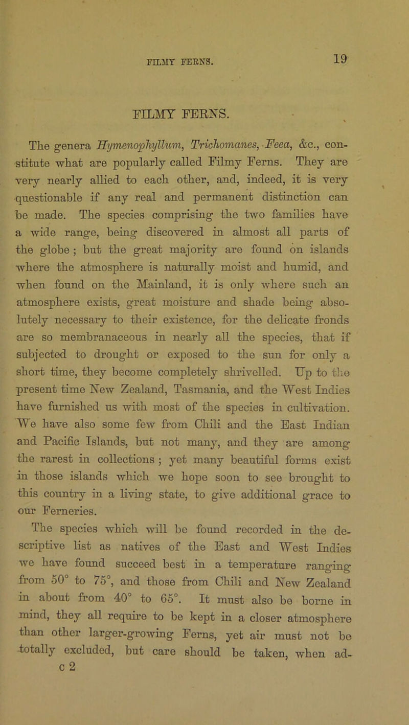 FILJIT FERNS. FILMY FERNS. The genera Hymenophyllum, TricTiomanes, Feea, &c., con- stitute Tvhat are popularly called Filmy Ferns. They are very nearly allied to each other, and, indeed, it is very questionable if any real and permanent distinction can. be made. The species comprising the two families have a wide range, being discovered in almost all parts of the globe ; but the great majority are found on islands where the atmosphere is naturally moist and humid, and when found on the Mainland, it is only where such an atmosphere exists, great moisture and shade being abso- lutely necessary to their existence, for the delicate fronds are so membranaceous in nearly all the species, that if subjected to drought or exposed to the sun for only a short time, they become completely shrivelled. Up to the present time New Zealand, Tasmania, and the West Indies have furnished us with most of the species in cultivation. We have also some few from Chili and the East Indian and Pacific Islands, but not many, and they are among the rarest in collections ; yet many beautiful forms exist in those islands which we hope soon to see brought to this country in a living state, to give additional grace to our Ferneries. The species which will be found recorded in the de- scriptive list as natives of the East and West Indies we have found succeed best in a temperature ranging from 50° to 75°, and those from Chili and New Zealand in about from 40° to 65°. It must also be borne in mind, they all require to be kept in a closer atmosphere than other larger-growing Ferns, yet air must not bo totally excluded, but care should be taken, when ad- C 2