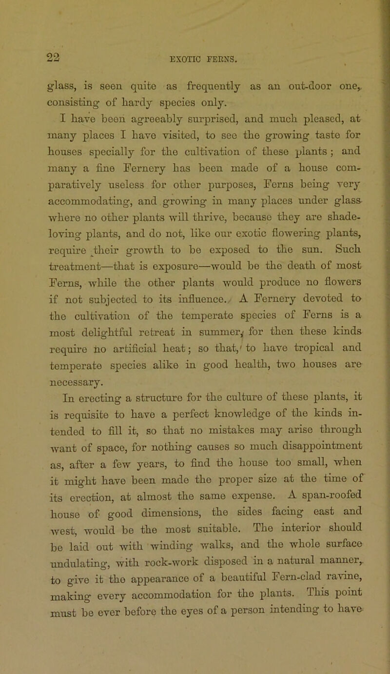 glass, is seen quite as frequently as an out-door one,, consisting of hardy species only. I have been agreeably surprised, and much pleased, at many places I have visited, to see the growing taste for houses specially for the cultivation of these plants ; and many a fine Fernery has been made of a house com- paratively useless for other purposes. Ferns being very accommodating, and growing in many places under glass- where no other plants will thrive, because they are shade- loving plants, and do not, like our exotic flowering plants, require ^their growth to be exposed to the sun. Such treatment—that is exposure—would be the death of most Ferns, while the other plants would produce no flowers if not subjected to its influence./ A Fernery devoted to the cultivation of the temperate species of Ferns is a most delightful retreat in summer,- for then these kinds require no artificial heat; so that,'to have tropical and temperate species alike in good health, two houses are necessary. In erecting a structure for the culture of these plants, it is requisite to have a perfect knowledge of the kinds in- tended to fill it, so that no mistakes may arise through Avant of space, for nothing causes so much disappointment as, after a few years, to find the house too small, when it might have been made the proper size at the time of its erection, at almost the same expense. A span-roofed house of good dunensions, the sides facing east and Avest, would be the most suitable. The interior should be laid out with winding walks, and the whole surface undulating, with rock-AVork disposed in a natural maimer,, to give it the appearance of a beautiful Fern-clad ravine, making every accommodation for the plants. This point must be ever before the eyes of a person intending to have-
