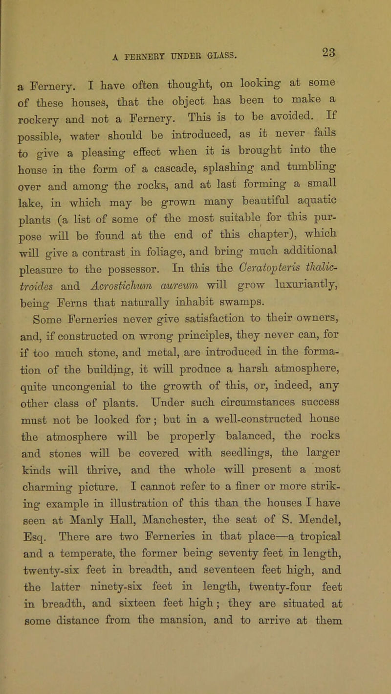 a Fernery. I have often thought, on looking at some of these houses, that the object has been to make a rockery and not a Fernery. This is to be avoided. If possible, water should be introduced, as it never fails to give a pleasing effect when it is brought into the house in the form of a cascade, splashing and tumbling over and among the rocks, and at last forming a small lake, in which may be grown many beautiful aquatic plants (a list of some of the most suitable for this pur- pose will be found at the end of this chapter), which will give a contrast in foliage, and bring much additional pleasm’e to the possessor. In this the Geratopteris thalic- troides and Acrosticlium aureum will grow luxuriantly, being Ferns that naturally inhabit swamps. Some Ferneries never give satisfaction to their owners, and, if constructed on wrong principles, they never can, for if too much stone, and metal, are introduced in the forma- tion of the building, it will produce a harsh atmosphere, qidte uncongenial to the growth of this, or, indeed, any other class of plants. Under such circumstances success must not be looked for; but in a well-constructed house the atmosphere will be properly balanced, the rocks and stones will be covered with seedlings, the larger kinds will thrive, and the whole will present a most charming picture. I cannot refer to a finer or more strik- ing example in illustration of this than the houses I have seen at Manly Hall, Manchester, the seat of S. Mendel, Esq. There are two Ferneries in that place—a tropical and a temperate, the former being seventy feet in length, twenty-six feet in breadth, and seventeen feet high, and the latter ninety-six feet in length, twenty-four feet in breadth, and sixteen feet high; they are situated at some distance from the mansion, and to arrive at them
