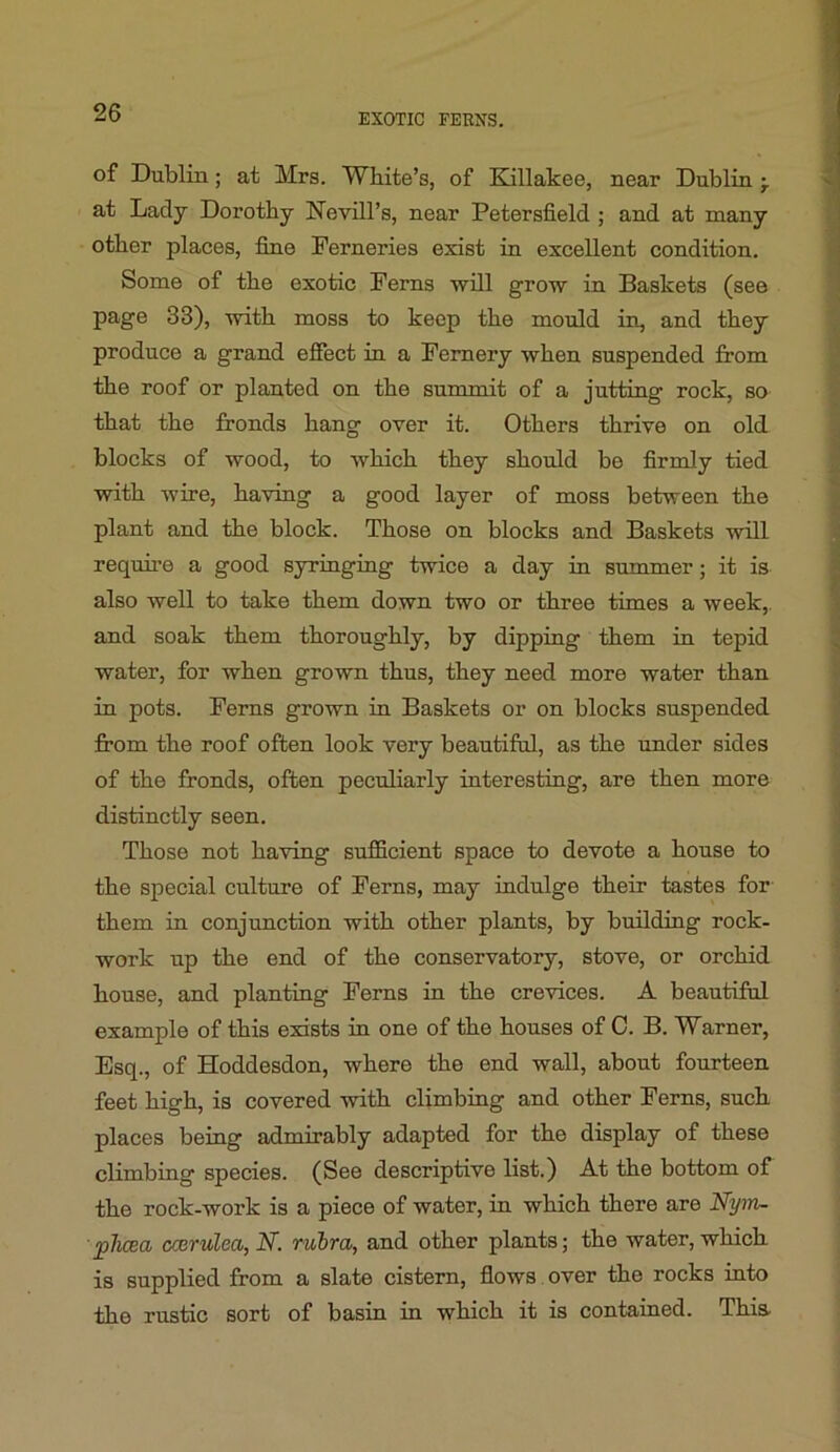 of Dublin; at Mrs. White’s, of Kullakee, near Dublin at Lady Dorothy Nevill’s, near Petersfield ; and at many other places, fine Ferneries exist in excellent condition. Some of the exotic Ferns will grow in Baskets (see page 33), with moss to keep the mould in, and they produce a grand effect in a Fernery when suspended from the roof or planted on the summit of a jutting rock, so that the fronds hang over it. Others thrive on old blocks of wood, to which they should be firmly tied with wire, having a good layer of moss between the plant and the block. Those on blocks and Baskets will requu’e a good syringing twice a day in summer; it is also well to take them down two or three times a week,, and soak them thoroughly, by dipping them in tepid water, for when grown thus, they need more water than in pots. Ferns grown in Baskets or on blocks suspended fi'om the roof often look very beautiful, as the imder sides of the fronds, often peculiarly interesting, are then more distinctly seen. Those not having sufficient space to devote a house to the special culture of Ferns, may mdulge their tastes for them in conjunction with other plants, by building rock- work up the end of the conservatory, stove, or orchid house, and planting Ferns in the crevices. A beautiful example of this exists in one of the houses of C. B. Warner, Esq., of Hoddesdon, where the end wall, about fourteen feet high, is covered with climbing and other Ferns, such places being admirably adapted for the display of these climbing species. (See descriptive list.) At the bottom of the rock-work is a piece of water, in which there are Nyin- pJicea ccerulea, N. ruhra, and other plants; the water, which is supplied from a slate cistern, flows, over the rocks into the rustic sort of basin in which it is contained. This,