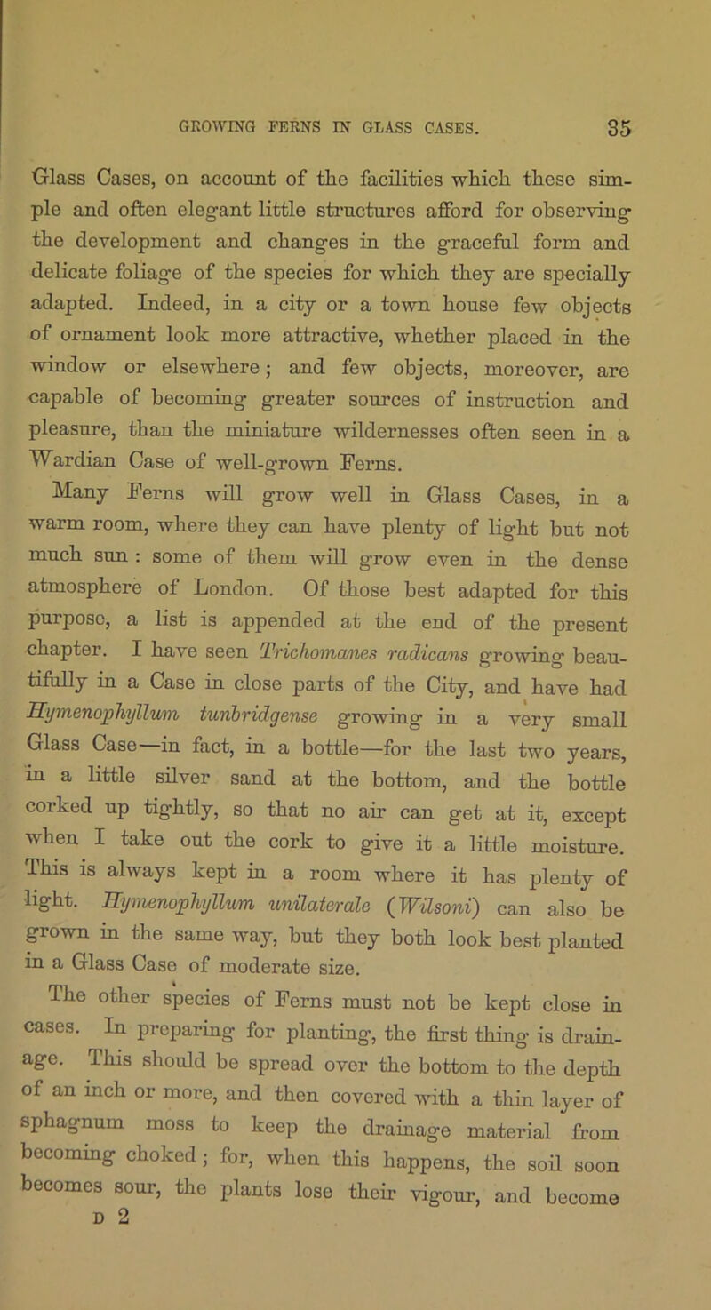 Glass Cases, on account of the facilities whicli these sim- ple and often elegant little structures afford for observing the development and changes in the graceful form and delicate foliage of the species for which they are specially adapted. Indeed, in a city or a town house few objects of ornament look more attractive, whether placed in the window or elsewhere; and few objects, moreover, are capable of becoming greater sources of instruction and pleasure, than the miniature wildernesses often seen in a Wardian Case of well-afrown Ferns. Many Ferns will grow well in Glass Cases, in a warm room, where they can have plenty of light but not much sun : some of them will grow even in the dense atmosphere of London. Of those best adapted for this purpose, a list is appended at the end of the present chapter. I have seen Tnchomanes Tadicans growing beau- tifully in a Case in close parts of the City, and have had Symenopliyllwn tunbridgense growing in a very small Glass Case in fact, in a bottle—for the last two years, in a little silver sand at the bottom, and the bottle corked up tightly, so that no air can get at it, except when I take out the cork to give it a little moisture. This is always kept iu a room where it has plenty of light. ITymenophyllum unilaterale (^Wilsoni) can also be pown in the same way, but they both look best planted in a Glass Case of moderate size. The other species of Ferns must not be kept close in cases. In preparing for planting, the first thing is drain- age. This should be spread over the bottom to the depth of an inch or more, and then covered with a thin layer of sphagnum moss to keep the drainage material from becommg choked; for, when this happens, the soil soon becomes sour, the plants lose their vigour, and become D 2