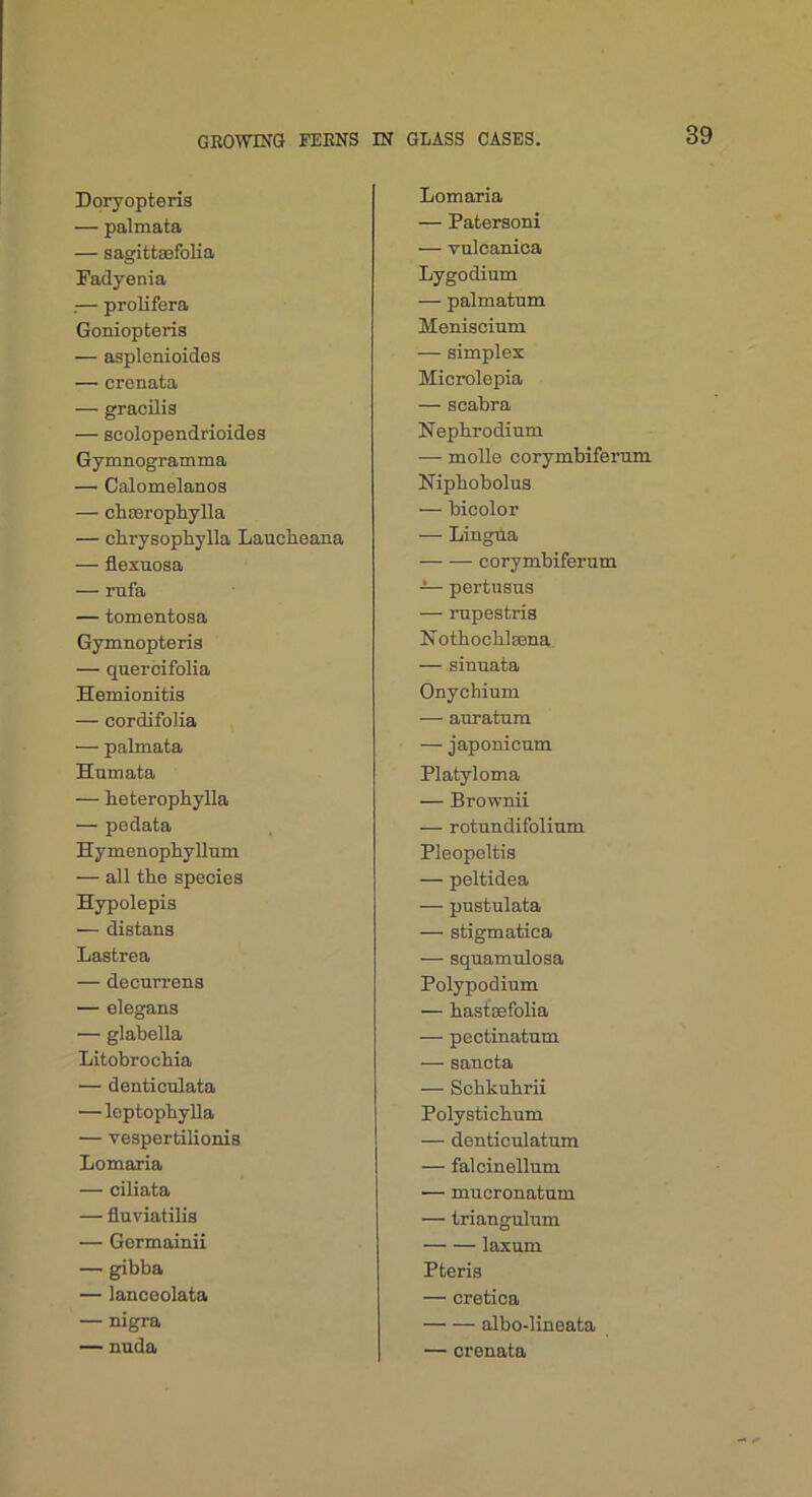 Doryopteris — palmata — sagittsefolia Fadyenia .— prolifera Goniopteris — asplenioides — crenata — gracilis — Bcolopendrioides Gymnogramma — Calomelanos — chasrophylla — chrysophylla Lauclieana — flexaosa — rufa — tomentoaa Gymnopteris — querbifolia Hemionitis — cordifolia — palmata Humata — heterophyUa — pedata HymenophyUnm — all the species Hypolepis — distans Lastrea — decurrens — elegans — glabella Litohrochia — denticulata — leptophylla — vespertilionis Lomaria — ciliata — fluviatilis — Germainii — gibba — lanceolata — nigra — nnda Lomaria — Patersoni — vulcanica Lygodium — palmatum Meniscium — simplex Microlepia — scabra Nephrodium — molle corymbifemm Niphobolus — bicolor — Lingila corymbifemm — pertusus — rnpestria Nothochlsena — simiata Onychium — auratum — japonicnm Platyloma — Brownii — rotnndifolium Pleopeltia — peltidea — pustulata — stigmatica — sqnamulosa Polypodium — hasfsefolia — pectinatnm — sancta — Schkuhrii Poly sti chum — denticulatum — falcinellum — mucronatum — triangulum laxum Pteris — cretica albo-lineata — crenata