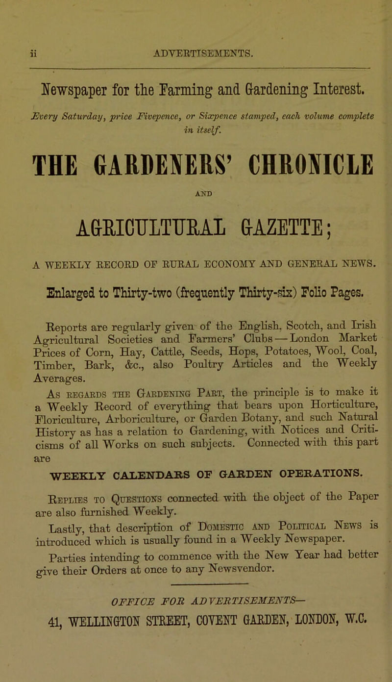 Newspaper for the rarming and G-ardening Interest. Every Saturday, pi'ice Fivepence, or Sixpence stamped, each volume complete in itself. THE GARDENERS’ CHRONICLE AND AGRICnLTTTEAL GAZETTE; A WEEKLY EECOED OF EUEAL ECONOMY AND GENEEAL NEWS. Enlarged to Thirty-two (frequently Thirty-f?ix) Folio Pages. Reports are regularly given of the English. Scotch, and Irish Agricultural Societies and Farmers’ Clubs — London Market Prices of Corn, Hay, Cattle, Seeds, Hops, Potatoes, Wool, Coal, Timber, Bark, &c., also Poultry Articles and the Weekly Averages. As EEGAEDS THE Gabdening Paet, the principle is to make it a Weekly Record of everything that bears upon Horticulture, Floriculture, Arboriculture, or Garden Botany, and such Natural History as has a relation to Gardening, with Notices and^ Criti- cisms of aU Works on such subjects. Connected with this part are WEEKLY CALENDARS OF GARDEN OPERATIONS. Replies to Questions connected with the object of the Paper are also furnished Weekly. Lastly, that description of Domestic and Political News is introduced which is usually found in a W^eekly Newspaper. Parties intending to commence with the New Year had better give their Orders at once to any Newsvendor. OFFICE FOR ADVERTISEMENTS— 41, WELLINGTON STREET, GOVENT GARDEN, LONDON, W.C.