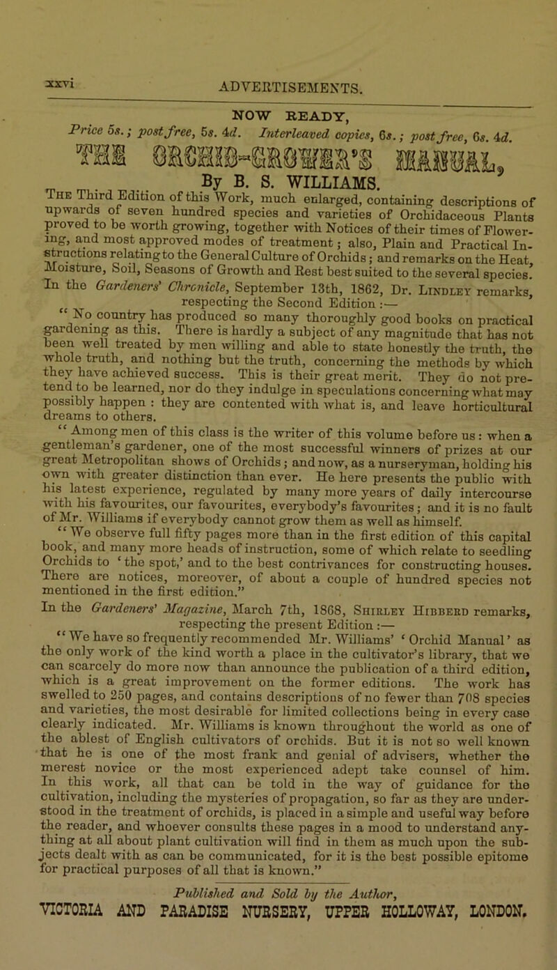 atxvi NOW BEADY, Price 5s.; post free, 5s. 4u'. Interleaved copies, 6s.; post free, Gs. 4d. ^ By B. S. WILLIAMS. HE Third Edition of this Work, much enlarged, containing descriptions of upwards of seven hundred species and varieties of Orchidaceous Plants proved to he worth growing, together with Notices of their times of Flower- ing, and most approved modes of treatment; also, Plain and Practical In- structions relating to the General Culture of Orchids; and remarks on the Heat Moisture, Soil, Seasons of Growth and Rest best suited to the several species’ In the Gardeners' Chronicle, September 13th, 1862, Dr. Lindley remarks, respecting the Second Edition :— “ No country has produced so many thoroughly good books on practical gardening as this. There is hardly a subject of any magnitude that has not been well treated by men willing and able to state honestly the truth, the whole truth, and nothing but the truth, concerning the methods by which they have achieved success. This is their great merit. They do not pre- tend to be learned, nor do they indulge in speculations concerning-what may possibly happen : they are contented with what is, and leave horticultural dreams to others. Among men of this class is the writer of this volume before us: when a gentleman s gardener, one of the most successful winners of prizes at our great Metropolitan shows of Orchids; and now, as a nurseryman, holding his own with greater distinction than ever. He here presents the public ^th his latest experience, regulated by many more years of daily intercourse with his favourites, our favourites, everybody’s favourites; and it is no fault of Mr. Williams if everybody cannot grow them as well as himself. “We observe full fifty pages more than in the first edition of this capital book, and many more heads of instruction, some of which relate to seedling Orchids to ‘ the spot,’ and to the best contrivances for constructing houses. There are notices, moreover, of about a couple of hundred species not mentioned in the first edition.” In the Gardeners’ Marjazine, March 7th, 1868, Shirley Hibbeed remarks, respecting the present Edition :— “We have so frequently recommended Mr. Williams’ ‘Orchid Manual’ as the only work of the kind worth a place in the cultivator’s library, that we can scarcely do more now than announce the publication of a third edition, which is a great improvement on the former editions. The work has swelled to 250 pages, and contains descriptions of no fewer than 708 species and varieties, the most desirable for limited collections being in every case clearly indicated. Mr. Williams is known throughout the world as one of the ablest of English cultivators of orchids. But it is not so well known that he is one of the most frank and genial of advisers, whether the merest novice or the most experienced adept take counsel of him. In this work, all that can be told in the way of guidance for the cultivation, including the mysteries of propagation, so far as they are under- stood in the treatment of orchids, is placed in a simple and useful way before the reader, and whoever consults these pages in a mood to understand any- thing at all about plant cultivation will find in them as much upon the sub- jects dealt with as can be communicated, for it is the best possible epitome for practical purposes of all that is known.” PuMished and Sold hy the Author, VICTORIA AND PARADISE NURSERY, UPPER HOLLOWAY, LONDON.
