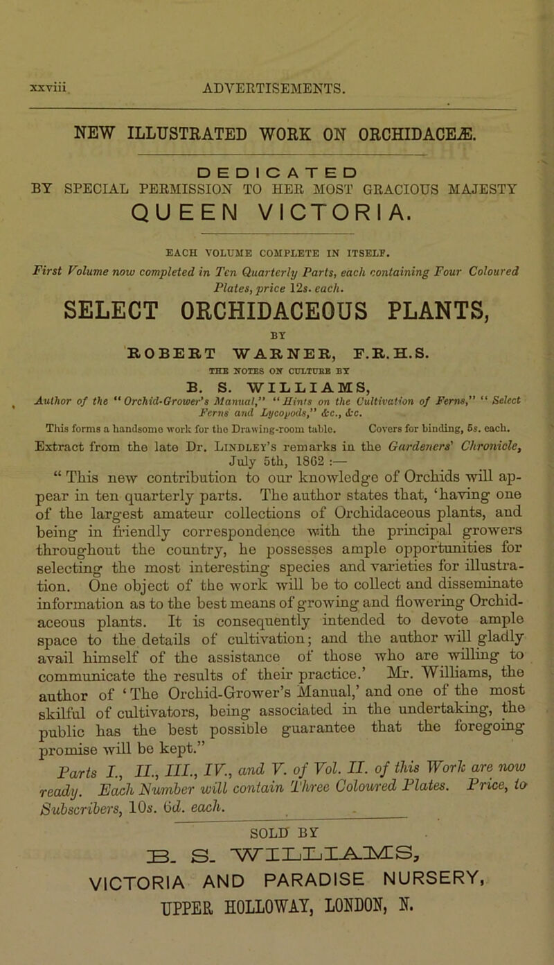 NEW ILLTJSTEATED WORK ON ORCHIDACE^. DEDICATED BY SPECIAL PEEMISSION TO HER MOST GRACIOUS MAJESTY QUEEN VICTORIA. EACH VOLUME COMPLETE IN ITSELP. First Vilume now completed in Ten Quarterly Parts, each containing Four Coloured Plates, price 12s. each. SELECT ORCHIDACEOUS PLANTS, BY ROBERT WARNER, F.R.H.S. THE HOIBS OH CVLTHHB BX B. S. WILLIAMS, Author of the Orchid-Grower's Manual,’’ “Hints on the Cultivation of Ferns, “ Select Ferns and Lycopods, &c., itc. This forms a handsome work for the Drawing-room tabio. Covers for binding, 6s. each. Extract from the late Dr. Lindley’s remarks in the Gardeners' Chronicle, July 5th, 1862 :— “ This new contribution to our knowledge of Orebids will ap- pear in ten quarterly parts. The author states that, ‘having one of the largest amateur collections of Orchidaceous plants, and being in fi'iendly correspondence with the principal growers throughout the comitry, he possesses ample opportumties for selecting the most interesting species and varieties for illustra- tion. One object of the work will be to collect and disseminate information as to the best means of growing and flowering Orchid- aceous plants. It is consequently intended to devote ample space to the details of cultivation; and the author will gladly avail himself of the assistance of those who are willing to communicate the results of their practice.’ Mr. Williams, the author of ‘ The Orchid-Growler’s Manual,’ and one of the most skilful of cultivators, being associated in the undertaking, the public has the best possible guarantee that the foregoing promise will be kept.” Farts L, II., HI, IV., and V. of Vol. II. of this Worh are now ready. Fewh Humber will contain Three Coloured Plates. Price, to Subscribei's, lOs. bcZ. each. ^ ^SOLD By S- VICTORIA AND PARADISE NURSERY, UPPER HOLLOWAY, LONDON, N.