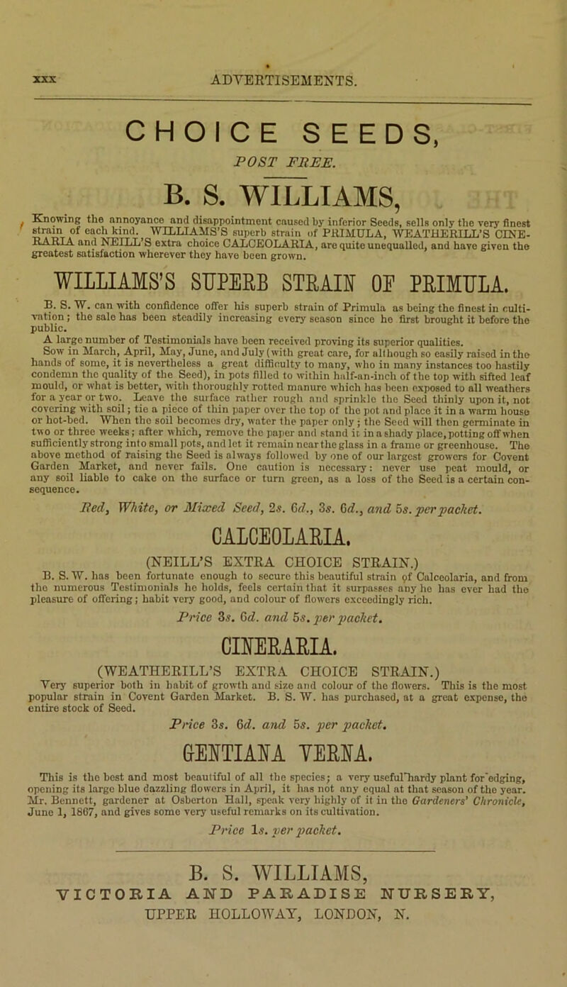 CHOICE SEEDS, POST FREE. B. S. WILLIAMS, Knowing the annoyance and disappointment caused by inferior Seeds, sells only the very finest ^ YOLLIAMS’S superb strain of PRIMULA, WEATHERILL*S CINE- PARIA and NEILTj S extra choice CALCEOLARIA, are quite unequalled, and have given tho greatest satisfaction wherever they have been grown. WILLIAMS’S SUPERB STRAIF OE PRIMULA. B. S. W. can with confidence^ offer his superb strain of Primula as being the finest in culti- vation ; the sale has been steadily increasing every season since ho first brought it before the public. A large number of Testimonials have been received proving its superior qualities. Sow in March, April, May, June, and July (witli great care, for although so easily raised in tho hands of some, it is nevertheless a great difficulty to many, who in many instances too hastily condemn the quality of the Seed), in pots filled to within half-an-inch of the top with sifted leaf mould, or what is better, with thoroughly rotted manure which has been exposed to all weathers for a year or two. I^ave the surface rather rough and sprinkle the Seed thinly upon it, not covering with soil; tie a piece of thin paper over the top of the pot and place it in a warm house or hot-bed. When the soil becomes dry, water the paper only j the Seed will then germinate in two or three weeks; after which, remove the paper and stand it in a shady place, potting off when sufficiently strong into small pots, and let it remain near tlie glass in a frame or greenhouse. The above method of raising the Seed is always followed by one of our largest growers for Covent Garden Market, and never fails. One caution is necessary: never use peat mould, or any soil liable to cake on tho surface or turn green, as a loss of tho Seed is a certain con- sequence. Bedy White, or Mixed Seed, 25. Qd., 35, ^d., and hs, per packet, CALCEOLARIA. (NEILL’S EXTRA CHOICE STRAIN.) B. S. 17. has been fortunate enough to secure this beautiful strain 9f Calceolaria, and from tho numerous Testimonials ho holds, feels certain that it surpasses any he has ever had the pleasure of offering; habit very good, and colour of flowers exceedingly rich. Price Zs. Gd. and 5s. 2>er packet. CIIERARIA. (WEATHERILL’S EXTRA CHOICE STRAIN.) Very superior both in habit of growth and size and colour of tho flowers. This is the most popular strain in Covent Garden Market. B. S. W. has purchased, at a great expense, tho entire stock of Seed. Price 3s. 6d. and 5s. per packet, GEUTIAIA YERUA. This is tho best and most beautiful of all the species; a very usefulTiardy plant for edging, opening its largo blue dazzling flowers in April, it lias not any equal at that season of tho year. Mr. Bennett, gardener at Osherton Hall, speak very highly of it in tho Gardeners’ Chronicle, Juno 1, 1867, and gives some very useful remarks on its cultivation. Price Is. per joaeket. B. S. WILLIAMS, VICTORIA AND PARADISE NURSERY,