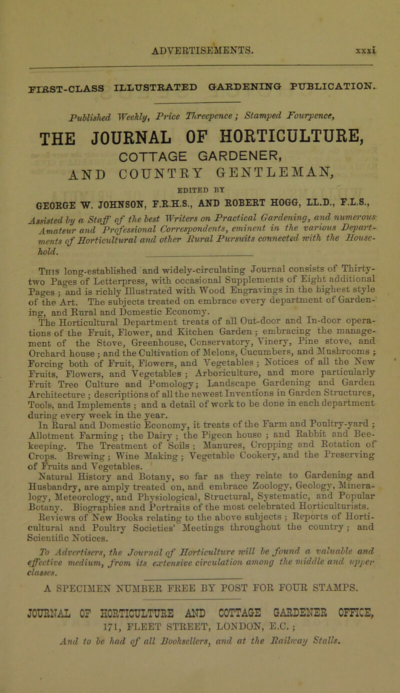 FIBST-CLASS ILLITSTRATED GARDENING RDBDICATION.. Published Weekly, Pi-ice Threepence-, Stamped Fourpence, THE JOURNAL OF HORTICULTURE, COTTAGE GARDENER, AND COUNTRY GENTLEMAN, EDITED BY GEORGE W. JOHNSON, F.R.H.S., AND ROBERT HOGG, LI.D., F.I.S., Assisted by a Staff af the best Writers on Praetieal Gardening, and numet-ous- Amateur and Professional Correspondents, eminent in the various Depart- ments of Horticultural and other Bural Pursuits connected with the House- hold. This long-established and widely-circnlating Journal consists of Thirty- two Pages of Letterpress, with occasional Supplements of Eight additional Pages ;°and is richly Illustrated with Wood Engravings in the highest style of the Art. The subjects treated on embrace every department of Garden- ing, and Rural and Domestic Economy. The Horticultural Department treats of all Out-door and In-door opera- tions of the Fruit, Flower, and Kitchen Garden; embracing the manage- ment of the Stove, Greenhouse, Conservatory, Vinery, Pine stove, and Orchard house ; and the Cultivation of Melons, Cucumbers, and Mushrooms ; Forcing both of Fruit, Flowers, and Vegetables ; Notices of all the New Fruits, Flowers, and Vegetables ; Arboriculture, and more particularly Fruit Tree Culture and Pomology; Landscape Gardening and Garden Architecture ; descriptions of all the newest Inventions in Garden Structures, Tools, and Implements ; and a detail of work to be done in each department during every week in the year. In Rural and Domestic Economy, it treats of the Farm and Poultry-yard ; Allotment Farming; the Dairy ; the Pigeon house ; and Rabbit and Bee- keeping. The Treatment of SoOs ; Manures, Cropping and Rotation of Crops. Brewing ; Wine Making; Vegetable Cookery, and the Preserving of IVuits and Vegetables. Natural History and Botany, so far as they relate to Gardening and Husbandry, are amply treated on, and embrace Zoology, Geology, Minera- logy, Meteorology, and Physiological, Structural, Systematic, and Popular Botany. Biographies and Portraits of the most celebrated Horticulturists. Reviews of New Books relating to the above subjects ; Reports of Horti- cultural and Poultry Societies’ Meetings throughout the country; and Scientific Notices. To Advertisers, the Journal of Hm-ticulture will be found a valuable and effective medium, from its extensive circulation among the middle and upper classes. A SPECIMEN NUMBER FREE BY POST FOR FOUR STAMPS. JOURNAL OF HORTICULTURE AND COTTAGE GARDENER OFFICE, 171, FLEET STREET, LONDON, E.C. ;