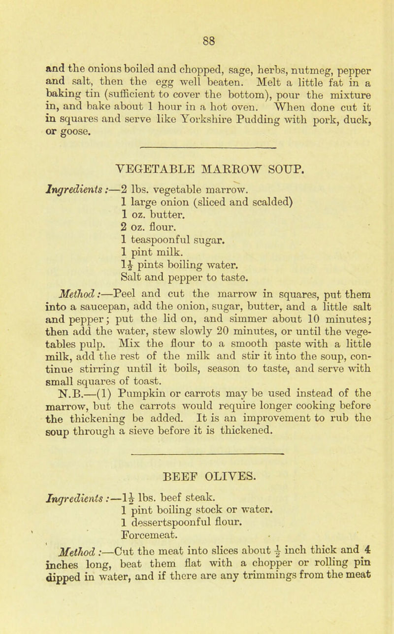 and tlie onions boiled and chopped, sage, herbs, nutmeg, pepper and salt, then the egg well beaten. Melt a little fat in a baking tin (sufficient to cover the bottom), pour the mixture in, and bake about 1 hour in a hot oven. When done cut it in squares and serve like Yorkshire Pudding with pork, duck, or goose. VEGETABLE MARROW SOIJP. Ingredients:—2 lbs. vegetable marrow. 1 large onion (sliced and scalded) 1 oz. butter. 2 oz. flour. 1 teaspoonful sugar. 1 pint milk. 1A pints boiling water. Salt and pepper to taste. Method:—Peel and cut the marrow in squares, put them into a saucepan, add the onion, sugar, butter, and a little salt and pepper; put the lid on, and simmer about 10 minutes; then add the water, stew slowly 20 minutes, or until the vege- tables pulp. Mix the flour to a smooth paste with a little milk, add the rest of the milk and stir it into the soup, con- tinue stirring until it boils, season to taste, and serve with small squares of toast. bf.B.—(1) Pumpkin or carrots maybe used instead of the marrow, but the carrots would require longer cooking before the thickening be added. It is an improvement to rub the soup through a sieve before it is thickened. BEEF OLIVES. Ingredients :—lj lbs. beef steak. 1 pint boiling stock or water. 1 dessertspoonful flour. Forcemeat. Method :—Cut the meat into slices about \ inch thick and 4 inches long, beat them flat with a chopper or rolling pin dipped in water, and if there are any trimmings from the meat