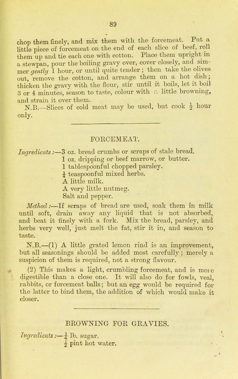 chop them finely, and mix them with the forcemeat. Put a little piece of forcemeat on the end of each slice of beef, roll them up and tie each one with cotton. Place them upiight in a stewpan, pour the boiling gravy over, cover closely, and sim- mer gently 1 hour, or until quite tender j then take the olives out, remove the cotton, and arrange them on a hot dish j thicken the gravy with the flour, stir until it boils, let it boil 3 or 4 minutes, season to taste, colour with a little browning, and strain it over them. N.B.—Slices of cold meat may be used, but cook h hour only. FORCEMEAT. Ingredients:—3 oz. bread crumbs or scraps of stale bread. 1 oz. dripping or beef marrow, or butter. 1 tablespoonful chopped parsley. £ teaspoonful mixed herbs. A little milk. A very little nutmeg. Salt and pepper. Method:—If scraps of bread are used, soak them in milk until soft, drain away any liquid that is not absorbed, and beat it finely with a fork. Mix the bread, parsley, and herbs very well, just melt the fat, stir it in, and season to taste. N.B.—(1) A little grated lemon rind is an improvement, but all seasonings should be added most carefully; merely a suspicion of them is required, not a strong flavour. (2) This makes a light, crumbling forcemeat, and is more digestible than a close one. It will also do for fowls, veal, rabbits, or forcemeat balls; but an egg would be required for the latter to bind them, the addition of which would make it closer. BROWNING FOR GRAVIES. Ingredients:—£ lb. sugar. \ pint hot water.