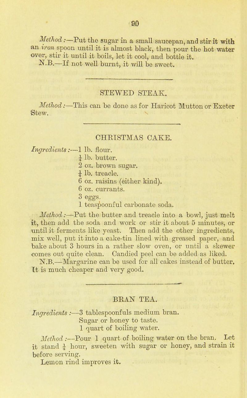 Method:—Put the sugar in a small saucepan, and stir it with an iron spoon until it is almost black, then pour the hot water over, stir it until it boils, let it cool, and bottle it. N.B.—If not well burnt, it will be sweet. STEWED STEAK. Method:—This can be done as for Haricot Mutton or Exeter Stew. CHRISTMAS CAKE. Ingredients:—1 lb. flour. J lb. butter. 2 oz. brown sugar. i lb. treacle. 6 oz. raisins (either kind). 6 oz. currants. 3 eggs. 1 teaspoonful carbonate soda. Method:—Put the butter and treacle into a bowl, just melt it, then add the soda and work or stir it about 5 minutes, or until it ferments like yeast. Then add the other ingredients, mix well, put it into a cake-tin lined with greased paper, and bake about 3 hours in a rather slow oven, or until a skewer comes out quite clean. Candied peel can be added as liked. N.B.—Margarine can be used for all cakes instead of butter. It is much cheaper and very good. BRAN TEA. Ingredients :—3 tablespoonfuls medium bran. Sugar or honey to taste. 1 quart of boiling water. Method :—Pour 1 quart of boiling water on the bran. Let it stand £ hour, sweeten with sugar or honey, and strain it before serving. Lemon rind improves it.