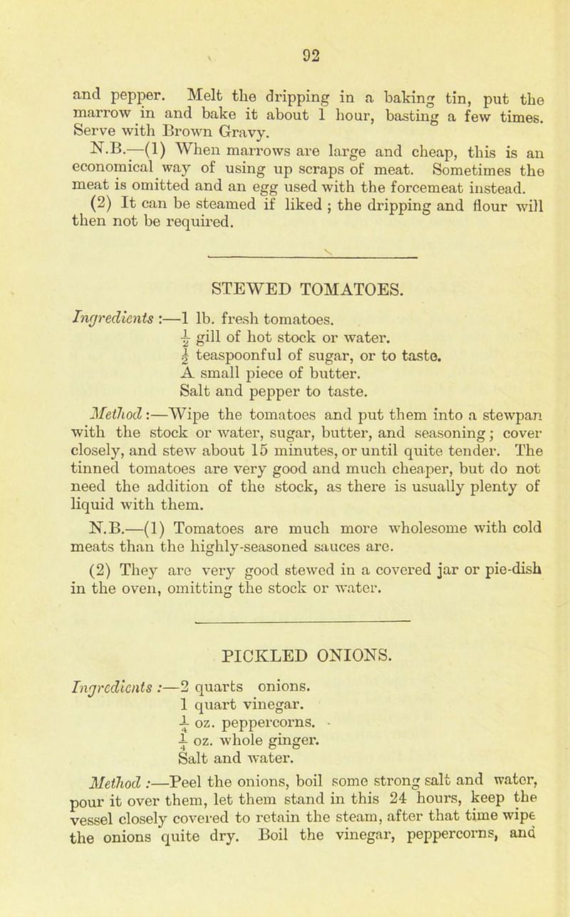 and pepper. Melt the dripping in a baking tin, put the marrow in and bake it about 1 hour, basting a few times. Serve with Brown Gravy. N.B.—(1) When marrows are large and cheap, this is an economical way of using up scraps of meat. Sometimes the meat is omitted and an egg used with the forcemeat instead. (2) It can be steamed if liked ; the dripping and flour will then not be required. STEWED TOMATOES. Ingredients :—1 lb. fresh tomatoes. ~ gill of hot stock or water. k teaspoonful of sugar, or to taste. A small piece of butter. Salt and pepper to taste. Method:—Wipe the tomatoes and put them into a stewpan with the stock or water, sugar, butter, and seasoning; cover closely, and stew about 15 minutes, or until quite tender. The tinned tomatoes are very good and much cheaper, but do not need the addition of the stock, as there is usually plenty of liquid with them. N.B.—(1) Tomatoes are much more wholesome with cold meats than the highly-seasoned sauces are. (2) They are very good stewed in a covered jar or pie-dish in the oven, omitting the stock or water. PICKLED ONIONS. Ingredients :—2 quarts onions. 1 quart vinegar. -1- oz. peppercorns. - 1 oz. whole ginger. Salt and water. Method :—Peel the onions, boil some strong salt and water, pour it over them, let them stand in this 24 hours, keep the vessel closely covered to retain the steam, after that time wipe the onions quite dry. Boil the vinegar, peppercorns, and