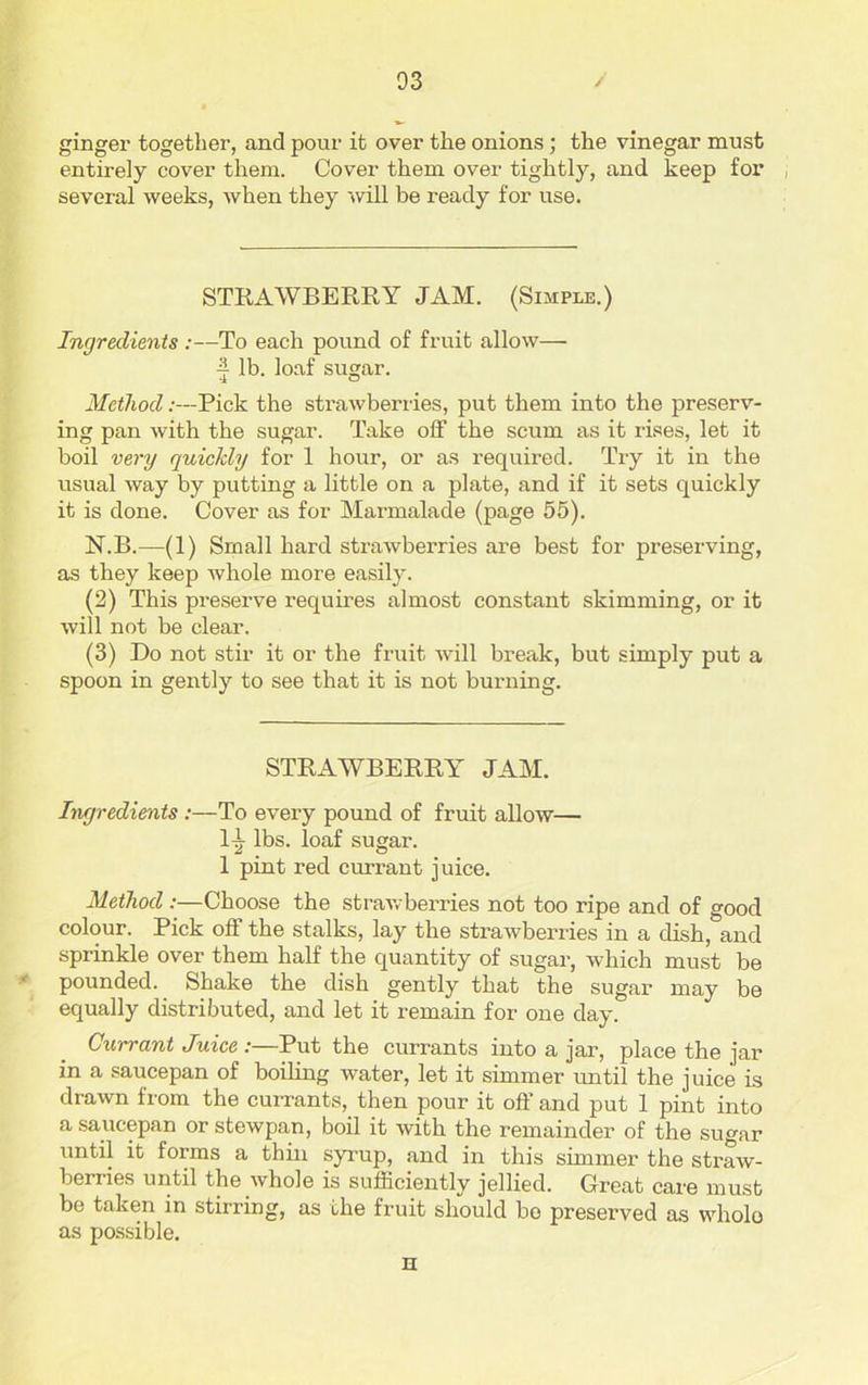 ginger together, and pour it over the onions ; the vinegar must entirely cover them. Cover them over tightly, and keep for , several weeks, when they will be ready for use. STRAWBERRY JAM. (Simple.) Ingredients :—To each pound of fruit allow— ■| lb. loaf sugar. Method:—Pick the strawberries, put them into the preserv- ing pan with the sugar. Take off the scum as it rises, let it boil very quickly for 1 hour, or as required. Try it in the usual way by putting a little on a plate, and if it sets quickly it is done. Cover as for Marmalade (page 55). N.B.—(1) Small hard strawberries are best for preserving, as they keep whole more easily. (2) This preserve requires almost constant skimming, or it will not be clear. (3) Do not stir it or the fruit Avill break, but simply put a spoon in gently to see that it is not burning. STRAWBERRY JAM. Ingredients:—To every pound of fruit allow— l-|r lbs. loaf sugar. 1 pint red currant juice. Method :—Choose the strawberries not too ripe and of good colour. Pick off the stalks, lay the strawberries in a dish, and sprinkle over them half the quantity of sugar, which must be pounded. Shake the dish gently that the sugar may be equally distributed, and let it remain for one day. Currant Juice :—Put the currants into a jar, place the jar in a saucepan of boiling water, let it simmer until the juice is drawn from the currants, then pour it off and put 1 pint into a saucepan or stewpan, boil it with the remainder of the sugar until it forms a thin syrup, and in this simmer the straw- berries until the whole is sufficiently jellied. Great care must be taken in stirring, as the fruit should bo preserved as whole as possible. H