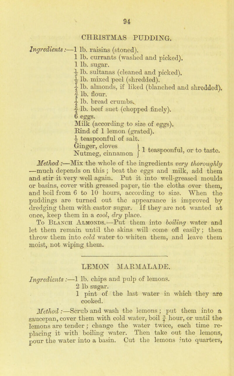CHRISTMAS PUDDING. Ingredients:—1 lb. raisins (stoned). 1 lb. currants (washed and picked). 1 lb. sugar. 1 lb. sultanas (cleaned and picked). \ lb. mixed peel (shredded). t lb. almonds, if liked (blanched and shredded), lb. flour. 4- lb. bread crumbsv. ■f lb. beef suet (chopped finely). 6 eggs. Milk (according to size of eggs). Rind of 1 lemon (grated). \ teaspoonful of salt. Ginger, cloves I , , „ . . , Nutmeg, cinnamon } 1 teasPOonful, or to taste* Method:—Mix the whole of the ingredients very thoroughly —much depends on this ; beat the eggs and milk, add them and stir it very well again. Put it into well-greased moulds or basins, cover with greased paper, tie the cloths over them, and boil from 6 to 10 hours, according to size. When tho puddings are turned out the appearance is improved by dredging them with castor sugar. If they are not wanted at once, keep them in a cool, dry place. To Blanch Almonds.—Put them into boiling water and let them remain until the skins will come off easily; then throw them into cold water to whiten them, and leave them moist, not wiping them. LEMON MARMALADE. Ingredients:—1 lb. chips and pulp of lemons. 2 lb sugar. 1 pint of the last water in which they are cooked. Method :—Scrub and wash the lemons ; put them into a saucepan, cover them with cold water, boil hour, or until the lemons are tender; change the water twice, each time re- placing it with boiling water. Then take out the lemons, pour the water into a basin. Cut the lemons into quarters,
