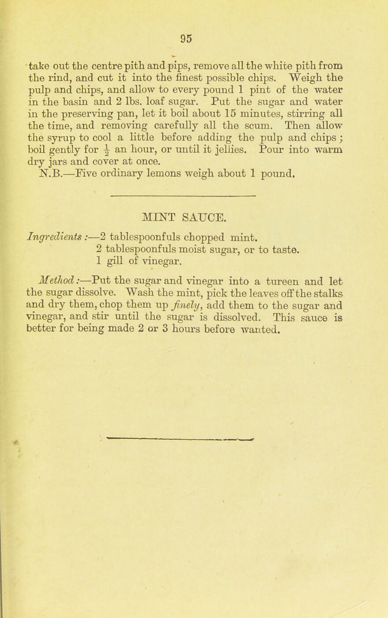 take out the centre pith and pips, remove all the white pith from the rind, and cut it into the finest possible chips. Weigh the pulp and chips, and allow to every pound 1 pint of the water in the basin and 2 lbs. loaf sugar. Put the sugar and water in the preserving pan, let it boil about 15 minutes, stirring all the time, and removing carefully all the scum. Then allow the syrup to cool a little before adding the pulp and chips; boil gently for \ an hour, or until it jellies. Pour into warm dry jars and cover at once. N.B.—Five ordinary lemons weigh about 1 pound. MINT SAUCE. Ingredients :—2 tablespoonfuls chopped mint. 2 tablespoonfuls moist sugar, or to taste. 1 gill of vinegar. Method:—Put the sugar and vinegar into a tureen and let the sugar dissolve. Wash the mint, pick the leaves off the stalks and dry them, chop them up finely, add them to the sugar and vinegar, and stir until the sugar is dissolved. This sauce is better for being made 2 or 3 hours before wanted.