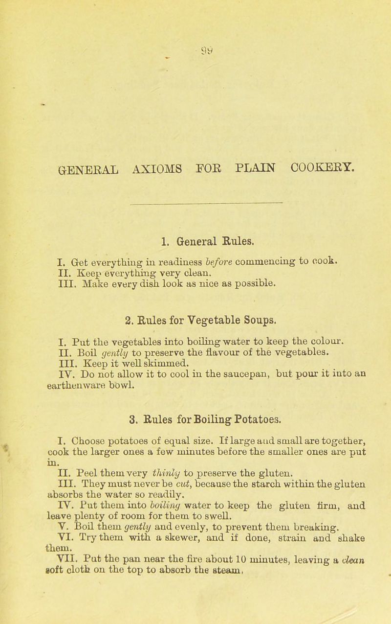 GENERAL AXIOMS FOR PLAIN COOKERY. 1. General Rnles. I. Get everything in readiness before commencing to cook. II. Keep everything very clean. III. Make every dish look as nice as possible. 2. Rules for Vegetable Soups. I. Put the vegetables into boiling water to keep the colour. II. Boil gently to preserve the flavour of the vegetables. III. Keep it well skimmed. IV. Do not allow it to cool in the saucepan, but pour it into an earthenware bowl. 3. Rules for Boiling Potatoes. I. Choose potatoes of equal size. If large and small are together, cook the larger ones a few minutes before the smaller ones are put in. II. Peel them very thinly to preserve the gluten. III. They must never be cut, because the starch within the gluten absorbs the water so readily. IV. Put them into boiling water to keep the gluten firm, and leave plenty of room for them to swell. V. Boil them gently and evenly, to prevent them breaking. VI. Try them with a skewer, and if done, strain and shake them. VII. Put the pan near the fire about 10 minutes, leaving a dean Boft cloth on the top to absorb the steam,