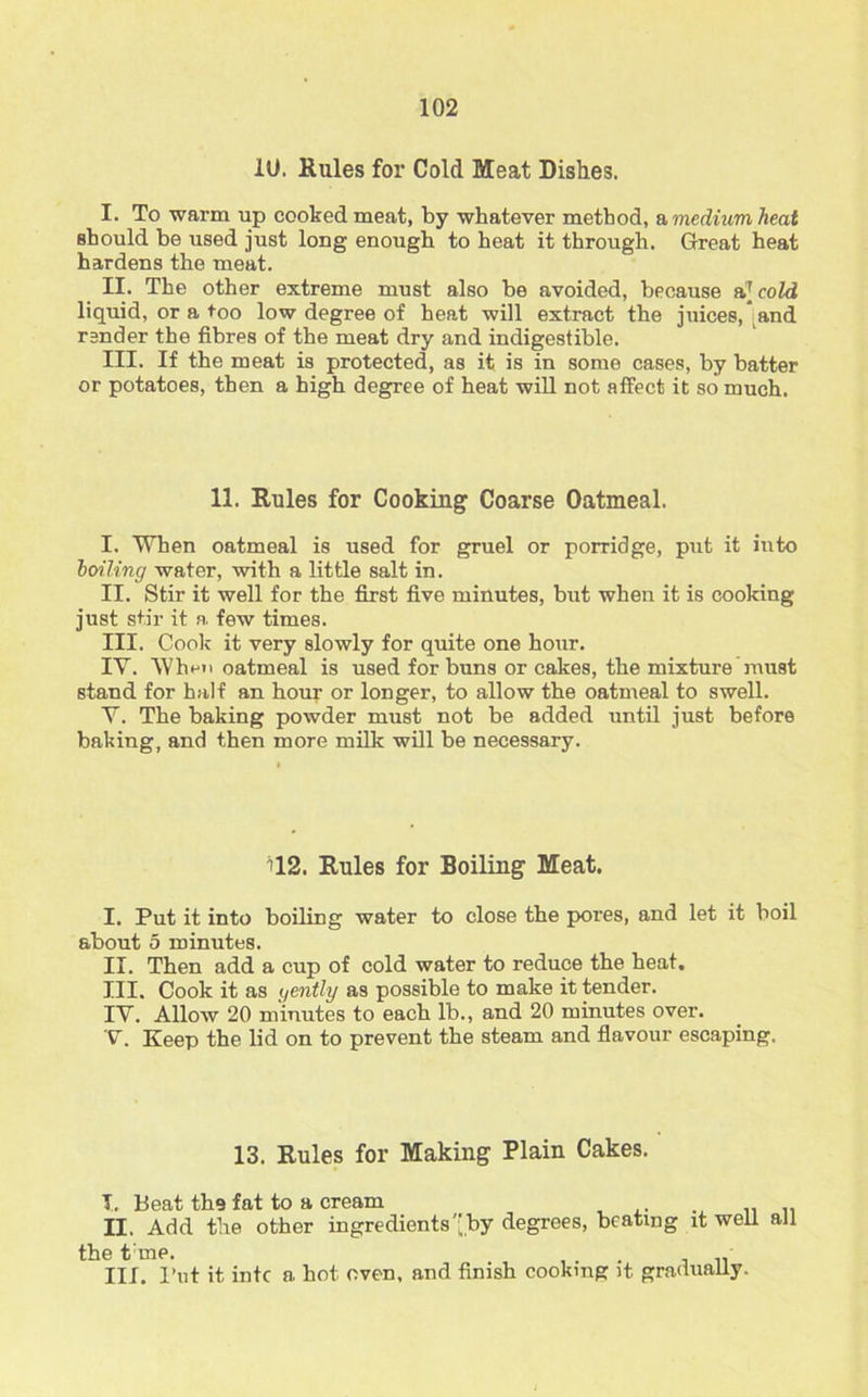 10. Rules for Cold Meat Dishes. I. To warm up cooked meat, by whatever method, a medium heal should be used just long enough to heat it through. Great heat hardens the meat. II. The other extreme must also be avoided, because a[cold liquid, or a too low degree of heat will extract the juices, and render the fibres of the meat dry and indigestible. III. If the meat is protected, as it is in some cases, by batter or potatoes, then a high degree of heat will not affect it so much. 11. Rules for Cooking Coarse Oatmeal. I. When oatmeal is used for gruel or porridge, put it into boiling water, with a little salt in. II. Stir it well for the first five minutes, but when it is cooking just stir it a. few times. III. Cook it very slowly for quite one hour. IY. When oatmeal is used for buns or cakes, the mixture must stand for half an hour or longer, to allow the oatmeal to swell. Y. The baking powder must not be added until just before baking, and then more milk will be necessary. 112. Rules for Boiling Meat. I. Put it into boiling water to close the pores, and let it boil about 5 minutes. II. Then add a cup of cold water to reduce the heat. III. Cook it as gently as possible to make it tender. IY. Allow 20 minutes to each lb., and 20 minutes over. V. Keep the lid on to prevent the steam and flavour escaping. 13. Rules for Making Plain Cakes. T. Beat the fat to a cream II. Add the other ingredients by degrees, beating it well all the tine. . . • III. Put it intc a hot oven, and finish cooking it gradually.
