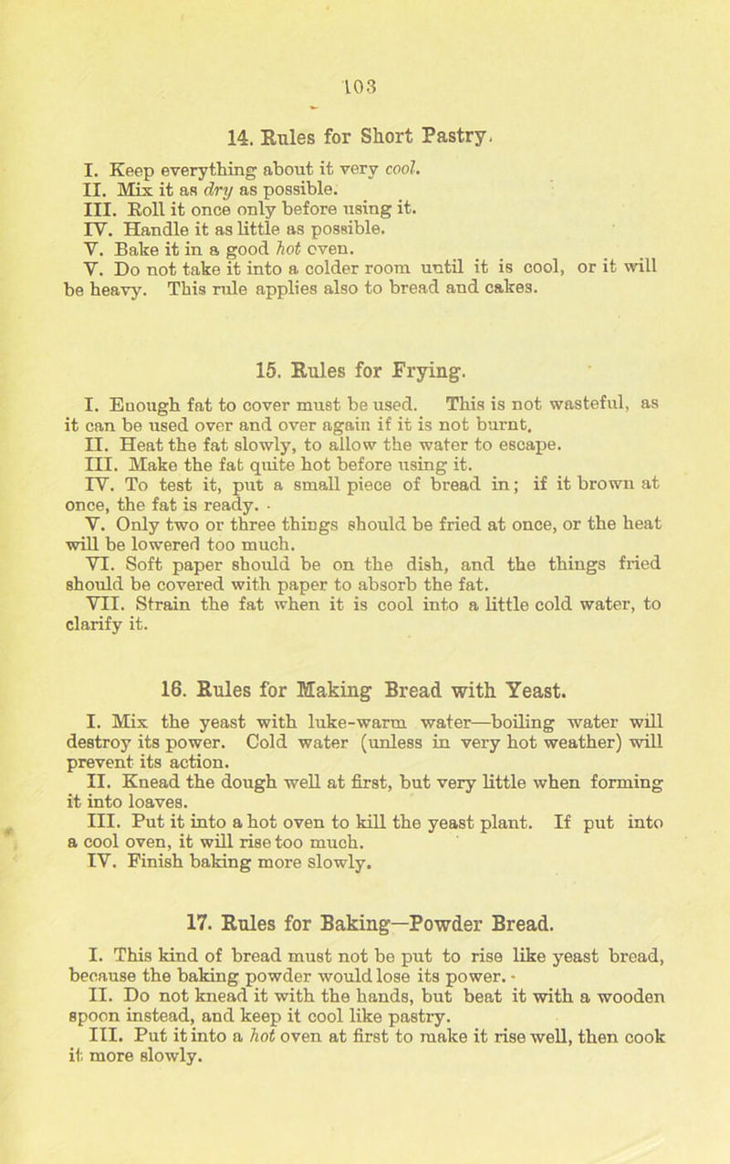 14. Rules for Short Pastry. I. Keep everything about it very cool. II. Mix it as dry as possible. III. Roll it once only before using it. IV. Handle it as little as possible. V. Bake it in a good hot oven. V. Do not take it into a colder room until it is cool, or it will be heavy. This rule applies also to bread and cakes. 15. Rules for Frying. I. Enough fat to cover must be used. This is not wasteful, as it can be used over and over again if it is not burnt. II. Heat the fat slowly, to allow the water to escape. III. Make the fat quite hot before using it. IY. To test it, put a small piece of bread in; if it brown at once, the fat is ready. • Y. Only two or three things should be fried at once, or the heat will be lowered too much. VI. Soft paper should be on the dish, and the things fried should be covered with paper to absorb the fat. VII. Strain the fat when it is cool into a little cold water, to clarify it. 16. Rules for Making Bread with. Yeast. I. Mix the yeast with luke-warm water—boiling water will destroy its power. Cold water (unless in very hot weather) will prevent its action. II. Knead the dough well at first, but very little when forming it into loaves. III. Put it into a hot oven to kill the yeast plant. If put into a cool oven, it will rise too much. IV. Finish baking more slowly. 17. Rules for Baking-Powder Bread. I. This kind of bread must not be put to rise like yeast bread, because the baking powder would lose its power. - II. Do not knead it with the hands, but beat it with a wooden spoon instead, and keep it cool like pastry. III. Put it into a hot oven at first to make it rise well, then cook it. more slowly.