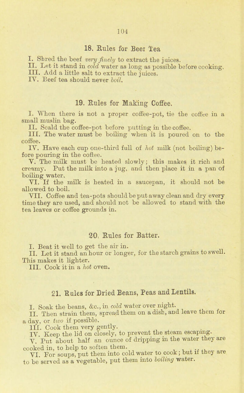 18. Rules for Beer lea I. Shred the beef very finely to extract the juices. II. Let it stand in cold water as long as possible before cooking. III. Add a little salt to extract the juices. IY. Beef tea should never boil. 19. Rules for Making Coffee. I. When there is not a proper coffee-pot, tie the coffee in a small muslin bag. IL Scald the coffee-pot before putting in the coffee. III. The water must be boiling when it is poured on to the coffee. IY. Have each cup one-third full of hot milk (not boiling) be- fore pouring in the coffee. Y. The milk must be heated slowly; this makes it rich and creamy. Put the milk into a jug, and then place it in a pan of boiling water, YI. If the milk is heated in a saucepan, it should not be allowed to boil. VII. Coffee and tea-pots should be put away clean and dry every time they are used, and should not be allowed to stand with the tea leaves or coffee grounds in. 20, Rules for Batter. I. Beat it well to get the air in. II. Let it stand an hour or longer, for the starch grains to swell. This makes it lighter. III. Cook it in a hot oven. 21. Rules for Dried Beans, Peas and Lentils. I. Soak the beans, &c., in cold water over night. II. Then strain them, spread them on a dish, and leave them for a day, or tiuo if possible. III. Cook them very gently. IV. Keep the lid on closely, to prevent the steam escaping. Y. Put about half an ounce of dripping hi the water they are cooked in, to help to soften them. VI. Por soups, put them into cold water to cook; but if they are to be served as a vegetable, put them into boiliny water.