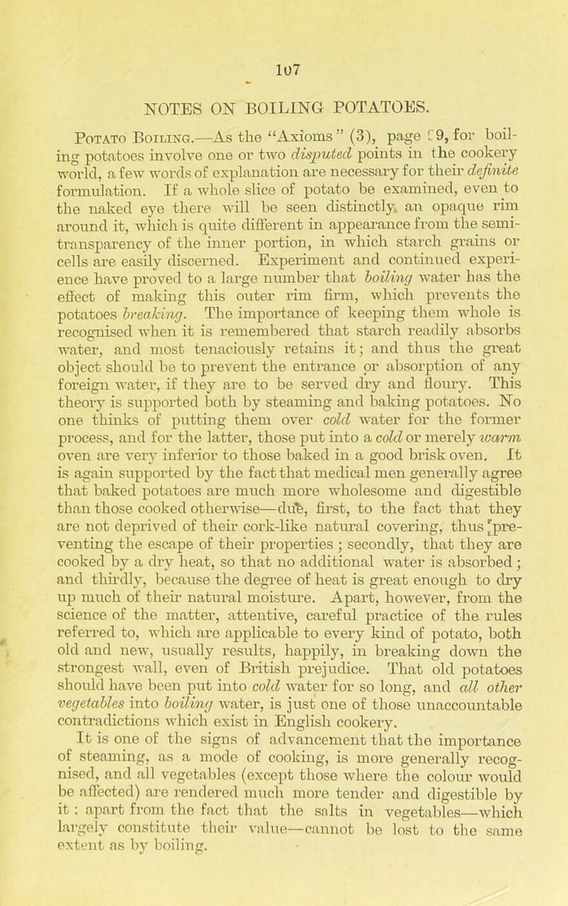 NOTES ON BOILING POTATOES. Potato Boiling.—As the “Axioms” (3), page C9, for boil- ing potatoes involve one or two disputed points in the cookery world, a few words of explanation are necessary for their definite formulation. If a whole slice of potato be examined, even to the naked eye there will be seen distinctly, an opaque rim around it, which is quite different in appearance from the semi- transparency of the inner portion, in which starch grains or cells are easily discerned. Experiment and continued experi- ence have proved to a large number that boiling water has the effect of making this outer rim firm, which prevents the potatoes breaking. The importance of keeping them whole is recognised when it is remembered that starch readily absorbs water, and most tenaciously retains it; and thus the great object should be to prevent the entrance or absorption of any foreign water, if they are to be served dry and floury. This theory is supported both by steaming and baking potatoes. No one thinks of putting them over cold water for the former process, and for the latter, those put into a cold or merely warm oven are very inferior to those baked in a good brisk oven. It is again supported by the fact that medical men generally agree that baked potatoes are much more wholesome and digestible than those cooked otherwise—dub, first, to the fact that they are not deprived of their cork-like natural covering, thus ^pre- venting the escape of their properties ; secondly, that they are cooked by a dry heat, so that no additional water is absorbed; and thirdly, because the degree of heat is great enough to dry up much of their natural moisture. Apart, however, from the science of the matter, attentive, careful practice of the rules referred to, which are applicable to every kind of potato, both old and new, usually results, happily, in breaking down the strongest wall, even of British prejudice. That old potatoes should have been put into cold water for so long, and all other vegetables into boiling water, is just one of those unaccountable contradictions which exist in English cookery. It is one of the signs of advancement that the importance of steaming, as a mode of cooking, is more generally recog- nised, and all vegetables (except those where the colour would be affected) are rendered much more tender and digestible by it: apart from the fact that the salts in vegetables—which largely constitute their value—cannot be lost to the same extent as by boiling.